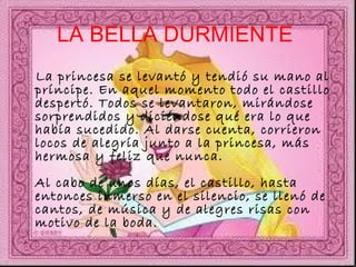 LA BELLA DURMIENTE   La princesa se levantó y tendió su mano al príncipe. En aquel momento todo el castillo despertó. Todos se levantaron, mirándose sorprendidos y diciéndose qué era lo que había sucedido. Al darse cuenta, corrieron locos de alegría junto a la princesa, más hermosa y feliz que nunca.  Al cabo de unos días, el castillo, hasta entonces inmerso en el silencio, se llenó de cantos, de música y de alegres risas con motivo de la boda. 