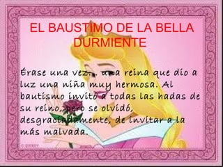EL BAUSTIMO DE LA BELLA DURMIENTE  Érase una vez... una reina que dio a luz una niña muy hermosa. Al bautismo invitó a todas las hadas de su reino, pero se olvidó, desgraciadamente, de invitar a la más malvada.  