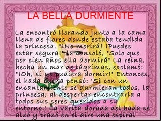 LA BELLA DURMIENTE La encontró llorando junto a la cama llena de flores donde estaba tendida la princesa. "¡No morirá! ¡Puedes estar segura!" la consoló, "Solo que por cien años ella dormirá" La reina, hecha un mar de lágrimas, exclamó: "¡Oh, si yo pudiera dormir!" Entonces, el hada buena pensó: 'Si con un encantamiento se durmieran todos, la princesa, al despertar encontraría a todos sus seres queridos a su entorno.' La varita dorada del hada se alzó y trazó en el aire una espiral mágica.  