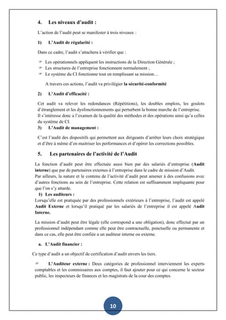 10
4. Les niveaux d’audit :
L’action de l’audit peut se manifester à trois niveaux :
1) L’Audit de régularité :
Dans ce cadre, l’audit s’attachera à vérifier que :
 Les opérationnels appliquent les instructions de la Direction Générale ;
 Les structures de l’entreprise fonctionnent normalement ;
 Le système du CI fonctionne tout en remplissant sa mission…
A travers ces actions, l’audit va privilégier la sécurité-conformité
2) L’Audit d’efficacité :
Cet audit va relever les redondances (Répétitions), les doubles emplois, les goulots
d’étranglement et les dysfonctionnements qui perturbent la bonne marche de l’entreprise.
Il s’intéresse donc a l’examen de la qualité des méthodes et des opérations ainsi qu’a celles
du système de CI.
3) L’Audit de management :
C’est l’audit des dispositifs qui permettent aux dirigeants d’arrêter leurs choix stratégique
et d’être à même d’en maitriser les performances et d’opérer les corrections possibles.
5. Les partenaires de l’activité de l’Audit
La fonction d’audit peut être effectuée aussi bien par des salariés d’entreprise (Audit
interne) que par de partenaires externes à l’entreprise dans le cadre de mission d’Audit.
Par ailleurs, la nature et le contenu de l’activité d’audit peut amener à des confusions avec
d’autres fonctions au sein de l’entreprise. Cette relation est suffisamment impliquante pour
que l’on s’y attarde.
1) Les auditeurs :
Lorsqu’elle est pratiquée par des professionnels extérieurs à l’entreprise, l’audit est appelé
Audit Externe et lorsqu’il pratiqué par les salariés de l’entreprise il est appelé Audit
Interne.
La mission d’audit peut être légale (elle correspond a une obligation), donc effectué par un
professionnel indépendant comme elle peut être contractuelle, ponctuelle ou permanente et
dans ce cas, elle peut être confiée a un auditeur interne ou externe.
a. L’Audit financier :
Ce type d’audit a un objectif de certification d’audit envers les tiers.
 L’Auditeur externe : Deux catégories de professionnel interviennent les experts
comptables et les commissaires aux comptes, il faut ajouter pour ce qui concerne le secteur
public, les inspecteurs de finances et les magistrats de la cour des comptes.
 