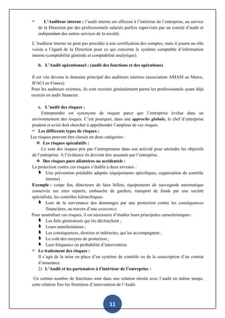 11
 L’Auditeur interne : l’audit interne est effectué à l’intérieur de l’entreprise, au service
de la Direction par des professionnels salariés parfois supervisés par un comité d’audit et
indépendant des autres services de la société.
L’Auditeur interne ne peut pas procéder à une certification des comptes, mais il jouera un rôle
voisin a l’égard de la Direction pour ce qui concerne le système comptable d’information
interne (comptabilité générale et comptabilité analytique).
b. L’Audit opérationnel : (audit des fonctions et des opérations)
Il est vite devenu le domaine principal des auditeurs internes (association AMASI au Maroc,
IFACI en France)
Pour les auditeurs externes, ils sont recrutés généralement parmi les professionnels ayant déjà
exercés en audit financier.
c. L’audit des risques :
Entreprendre est synonyme de risquer parce que l’entreprise évolue dans un
environnement des risques. C’est pourquoi, dans une approche globale, le chef d’entreprise
prudent et avisé doit chercher à appréhender l’ampleur de ces risques.
 Les différents types de risques :
Les risques peuvent être classés en deux catégories :
 Les risques spéculatifs :
Ce sont des risques pris par l’entrepreneur dans son activité pour atteindre les objectifs
de l’entreprise. A l’évidence ils devront être assumés par l’entreprise.
 Des risques purs aléatoires ou accidentels :
La protection contre ces risques s’établit à deux niveaux :
Une prévention préalable adaptée (équipements spécifiques, organisation de contrôle
interne)
Exemple : coupe feu, détecteurs de faux billets, équipements de sauvegarde automatique
conservée sur sites séparés, embauche de gardien, transport de fonds par une société
spécialisée, les contrôles hiérarchiques.
Lors de la survenance des dommages par une protection contre les conséquences
financières, au travers d’une assurance.
Pour neutraliser ces risques, il est nécessaire d’étudier leurs principales caractéristiques :
Les faits générateurs qui les déclenchent ;
Leurs manifestations ;
Les conséquences, directes et indirectes, qui les accompagnent ;
Le coût des moyens de protection ;
Leur fréquence ou probabilité d’intervention.
 Le traitement des risques :
Il s’agit de la mise en place d’un système de contrôle ou de la souscription d’un contrat
d’assurance.
2) L’Audit et les partenaires à l’intérieur de l’entreprise :
Un certain nombre de fonctions sont dans une relation étroite avec l’audit en même temps,
cette relation fixe les frontières d’intervention de l’Audit.
 