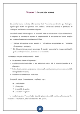 15
Chapitre 2 : le contrôle interne
Le contrôle interne peut être défini comme étant l’ensemble des sécurités que l’entreprise
organise pour mettre les opérations sous contrôle ; c'est-à-dire : sécuriser le patrimoine de
l’entreprise et fiabiliser l’information comptable.
Le contrôle interne est un dispositif de la société, défini et mis en œuvre sous sa responsabilité.
Il comprend un ensemble de moyens, de comportements, de procédures et d’actions adaptées
aux caractéristiques propres de chaque société qui :
 Contribue à la maîtrise de ses activités, à l’efficacité de ses opérations et à l’utilisation
efficiente de ses ressources,
 doit lui permettre de prendre en compte de manière appropriée les risques significatifs,
qu’ils soient opérationnels, financiers ou de conformité.
Le dispositif vise plus particulièrement à assurer :
 la conformité aux lois et règlements ;
 l’application des instructions et des orientations fixées par la direction générale ou le
directoire ;
 le bon fonctionnement des processus internes de la société, notamment ceux concourant à la
sauvegarde de ses actifs ;
 la fiabilité des informations financières.
Le contrôle interne n’est surtout pas à confondre avec :
 L’audit interne ;
 L’inspection ;
 Le contrôle de gestion ;
 Le contrôle budgétaire
Le contrôle interne est l’ensemble des sécurités qui contribuent à la maîtrise de l’entreprise. Il se
situe ainsi à l’intersection, entre la comptabilité et la gestion.
 