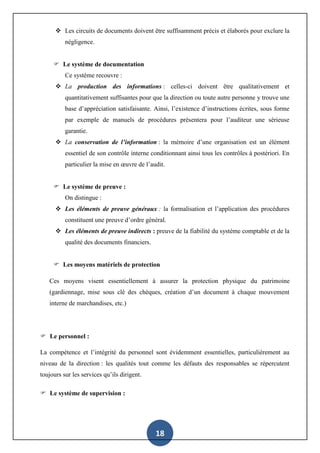 18
 Les circuits de documents doivent être suffisamment précis et élaborés pour exclure la
négligence.
 Le système de documentation
Ce système recouvre :
 La production des informations : celles-ci doivent être qualitativement et
quantitativement suffisantes pour que la direction ou toute autre personne y trouve une
base d’appréciation satisfaisante. Ainsi, l’existence d’instructions écrites, sous forme
par exemple de manuels de procédures présentera pour l’auditeur une sérieuse
garantie.
 La conservation de l’information : la mémoire d’une organisation est un élément
essentiel de son contrôle interne conditionnant ainsi tous les contrôles à postériori. En
particulier la mise en œuvre de l’audit.
 Le système de preuve :
On distingue :
 Les éléments de preuve généraux : la formalisation et l’application des procédures
constituent une preuve d’ordre général.
 Les éléments de preuve indirects : preuve de la fiabilité du système comptable et de la
qualité des documents financiers.
 Les moyens matériels de protection
Ces moyens visent essentiellement à assurer la protection physique du patrimoine
(gardiennage, mise sous clé des chèques, création d’un document à chaque mouvement
interne de marchandises, etc.)
 Le personnel :
La compétence et l’intégrité du personnel sont évidemment essentielles, particulièrement au
niveau de la direction : les qualités tout comme les défauts des responsables se répercutent
toujours sur les services qu’ils dirigent.
 Le système de supervision :
 