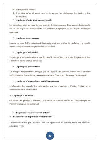 20
 les fonctions de contrôle.
 Il est clair qu’un tel cumul favorise les erreurs, les négligences, les fraudes et leur
dissimulation.
 Le principe d’intégration ou auto-contrôle
Les procédures mises en place doivent permettre le fonctionnement d’un système d’autocontrôle
mis en œuvre par des recoupements, des contrôles réciproques ou des moyens techniques
appropriés.
 Le principe de permanence
La mise en place de l’organisation de l’entreprise et de son système de régulation – le contrôle
interne – suppose une certaine pérennité de ces systèmes.
 Le principe d’universalité
Le principe d’universalité signifie que le contrôle interne concerne toutes les personnes dans
l’entreprise, en tout temps et en tout lieu.
 Le principe d’indépendance
Le principe d’indépendance implique que les objectifs du contrôle interne sont à atteindre
indépendamment des méthodes, procédés et moyens de l’entreprise. (Risques de l’informatique)
 Le principe d’information et qualité des personnes
L’information doit répondre à certains critères tels que la pertinence, l’utilité, l’objectivité, la
communicabilité et la vérifiabilité.
 Le principe d’harmonie
On entend par principe d’harmonie, l’adéquation du contrôle interne aux caractéristiques de
l’entreprise et de son environnement.
3. les procédures du contrôle interne
 La démarche du dispositif de contrôle interne :
La démarche utilisée par l’auditeur dans son appréciation du contrôle interne est relatif aux
principaux cycles.
 