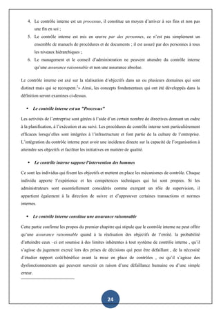 24
4. Le contrôle interne est un processus, il constitue un moyen d’arriver à ses fins et non pas
une fin en soi ;
5. Le contrôle interne est mis en œuvre par des personnes, ce n’est pas simplement un
ensemble de manuels de procédures et de documents ; il est assuré par des personnes à tous
les niveaux hiérarchiques ;
6. Le management et le conseil d’administration ne peuvent attendre du contrôle interne
qu’une assurance raisonnable et non une assurance absolue.
Le contrôle interne est axé sur la réalisation d’objectifs dans un ou plusieurs domaines qui sont
distinct mais qui se recoupent.2
» Ainsi, les concepts fondamentaux qui ont été développés dans la
définition seront examines ci-dessus.
 Le contrôle interne est un "Processus"
Les activités de l’entreprise sont gérées à l’aide d’un certain nombre de directives donnant un cadre
à la planification, à l’exécution et au suivi. Les procédures de contrôle interne sont particulièrement
efficaces lorsqu’elles sont intégrées à l’infrastructure et font partie de la culture de l’entreprise.
L’intégration du contrôle interne peut avoir une incidence directe sur la capacité de l’organisation à
atteindre ses objectifs et faciliter les initiatives en matière de qualité.
 Le contrôle interne suppose l’intervention des hommes
Ce sont les individus qui fixent les objectifs et mettent en place les mécanismes de contrôle. Chaque
individu apporte l’expérience et les compétences techniques qui lui sont propres. Si les
administrateurs sont essentiellement considérés comme exerçant un rôle de supervision, il
appartient également à la direction de suivre et d’approuver certaines transactions et normes
internes.
 Le contrôle interne constitue une assurance raisonnable
Cette partie confirme les propos du premier chapitre qui stipule que le contrôle interne ne peut offrir
qu’une assurance raisonnable quand à la réalisation des objectifs de l’entité. la probabilité
d’atteindre ceux –ci est soumise à des limites inhérentes à tout système de contrôle interne , qu’il
s’agisse du jugement exercé lors des prises de décisions qui peut être défaillant , de la nécessité
d’étudier rapport coût/bénéfice avant la mise en place de contrôles , ou qu’il s’agisse des
dysfonctionnements qui peuvent survenir en raison d’une défaillance humaine ou d’une simple
erreur.
 