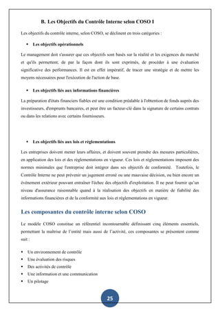 25
B. Les Objectifs du Contrôle Interne selon COSO I
Les objectifs du contrôle interne, selon COSO, se déclinent en trois catégories :
 Les objectifs opérationnels
Le management doit s'assurer que ces objectifs sont basés sur la réalité et les exigences du marché
et qu'ils permettent, de par la façon dont ils sont exprimés, de procéder à une évaluation
significative des performances. Il est en effet impératif, de tracer une stratégie et de mettre les
moyens nécessaires pour l'exécution de l'action de base.
 Les objectifs liés aux informations financières
La préparation d'états financiers fiables est une condition préalable à l'obtention de fonds auprès des
investisseurs, d'emprunts bancaires, et peut être un facteur-clé dans la signature de certains contrats
ou dans les relations avec certains fournisseurs.
 Les objectifs liés aux lois et règlementations
Les entreprises doivent mener leurs affaires, et doivent souvent prendre des mesures particulières,
en application des lois et des règlementations en vigueur. Ces lois et règlementations imposent des
normes minimales que l'entreprise doit intégrer dans ses objectifs de conformité. Toutefois, le
Contrôle Interne ne peut prévenir un jugement erroné ou une mauvaise décision, ou bien encore un
évènement extérieur pouvant entraîner l'échec des objectifs d'exploitation. Il ne peut fournir qu’un
niveau d'assurance raisonnable quand à la réalisation des objectifs en matière de fiabilité des
informations financières et de la conformité aux lois et réglementations en vigueur.
Les composantes du contrôle interne selon COSO
Le modèle COSO constitue un référentiel incontournable définissant cinq éléments essentiels,
permettant la maîtrise de l’entité mais aussi de l’activité, ces composantes se présentent comme
suit :
 Un environnement de contrôle
 Une évaluation des risques
 Des activités de contrôle
 Une information et une communication
 Un pilotage
 