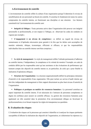 26
A.Environnement de contrôle
L’environnement de contrôle reflète la culture d’une organisation puisqu’il détermine le niveau de
sensibilisation de son personnel au besoin de contrôle. Il constitue le fondement de toutes les autres
composantes du contrôle interne, en fournissant une discipline et une structure. Les facteurs
constitutifs de l’environnement de contrôle sont:
 Intégrité & Ethique : Toute personne active dans l’organisation doit prouver son intégrité
personnelle et professionnelle, et son respect à l’éthique, en observant les codes de conduite en
vigueur par exemple ;
 L’engagement à un niveau de compétence : se définit au regard du niveau de
connaissance et d’aptitudes nécessaires pour garantir à la fois que les tâches sont accomplies de
manière ordonnée, éthique, économique, efficiente et efficace, et que les responsabilités
individuelles liées au contrôle interne sont bien comprises ;
 Le style de management : Le style de management reflète l’attitude permanente d’adhésion
au contrôle interne, l’indépendance, la compétence et la volonté de montrer l’exemple; un code de
conduite défini par les responsables ainsi qu’une assistance et des évaluations de performance qui
tiennent compte des objectifs du contrôle interne et, en particulier, de celui qui a pour finalité la
réalisation d’opérations éthiques.
 Structure de l’organisation : La structure organisationnelle définit les principaux domaines
d’autorité et de responsabilité d’une organisation. Elle peut inclure un service d’audit interne qui
doit être indépendant du management et faire rapport directement au plus haut niveau d’autorité de
l’organisation.
 Politiques et pratiques en matière de ressources humaines : Le personnel constitue un
aspect important du contrôle interne. Il est nécessaire de s’entourer de personnes compétentes et
dignes de confiance pour assurer un contrôle efficace. La gestion des ressources humaines joue
également un rôle essentiel dans la promotion d’un environnement éthique en favorisant le
professionnalisme et en faisant respecter les règles de transparence au quotidien.
B. Evaluation des risques
L’évaluation des risques est le processus qui consiste à identifier et à analyser les risques pertinents
susceptibles d’affecter la réalisation des objectifs de l’organisation, et à déterminer les réponses à y
 