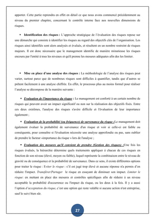 27
apporter. Cette partie reprendra en effet en détail ce que nous avons commencé précédemment au
niveau du premier chapitre, concernant le contrôle interne face aux nouvelles dimensions de
risques.
 Identification des risques : L’approche stratégique de l’évaluation des risques repose sur
une démarche qui consiste à identifier les risques au regard des objectifs clés de l’organisation. Les
risques ainsi identifiés sont alors analysés et évalués, et résultent en un nombre restreint de risques
majeurs. Il est donc nécessaire que le management identifie de manière minutieuse les risques
encouru par l'entité à tous les niveaux et qu'il prenne les mesures adéquates afin des les limiter.
 Mise en place d’une analyse des risques : La méthodologie de l’analyse des risques peut
varier, surtout parce que de nombreux risques sont difficiles à quantifier, tandis que d’autres se
prêtent facilement à une analyse chiffrée. En effet, le processus plus au moins formel pour réaliser
l’analyse se décompose de la manière suivante :
 Evaluation de l'importance du risque : Le management est conforté à un certain nombre de
risques qui peuvent avoir un impact significatif ou non sur la réalisation des objectifs fixés. Entre
ces deux extrêmes, l'analyse des risques s'avère difficile et l'évaluation de leur importance
également ;
 Evaluation de la probabilité (ou fréquence) de survenance du risque :Le management doit
également évaluer la probabilité de survenance d'un risque et voir si celle-ci est faible ou
conséquente, pour connaître si l'évaluation nécessite une analyse approfondie ou pas, sans oublier
de prendre le facteur «importance du risque » lors de l'analyse ;
 Evaluation des mesures qu'il convient de prendre (Gestion des risques) :Une fois les
risques évalués, la hiérarchie détermine quels traitements appliquer à chacun de ces risques en
fonction de son niveau (élevé, moyen ou faible), lequel représente la combinaison entre le niveau de
gravité ou de conséquence et la probabilité de survenance. Dans ce sens, il existe différentes options
pour traiter le risque : Eviter le risque : s’il est jugé trop élevé et aucune réponse n'a permis d’en
réduire l'impact. Transférer/Partager le risque en essayant de diminuer son impact. Limiter le
risque: en mettant en place des mesures et contrôles spécifiques afin de réduire à un niveau
acceptable la probabilité d'occurrence ou l'impact du risque, ou les deux à la fois. Il y a aussi
l’option d’acceptation du risque, c’est une option qui reste valable si aucune action n'est entreprise,
sauf le suivi bien sûr.
 