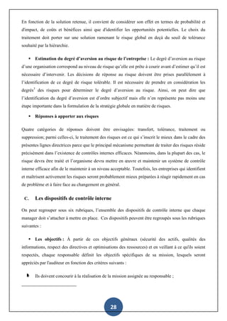 28
En fonction de la solution retenue, il convient de considérer son effet en termes de probabilité et
d'impact, de coûts et bénéfices ainsi que d'identifier les opportunités potentielles. Le choix du
traitement doit porter sur une solution ramenant le risque global en deçà du seuil de tolérance
souhaité par la hiérarchie.
 Estimation du degré d’aversion au risque de l’entreprise : Le degré d’aversion au risque
d’une organisation correspond au niveau de risque qu’elle est prête à courir avant d’estimer qu’il est
nécessaire d’intervenir. Les décisions de réponse au risque doivent être prises parallèlement à
l’identification de ce degré de risque tolérable. Il est nécessaire de prendre en considération les
degrés3
des risques pour déterminer le degré d’aversion au risque. Ainsi, on peut dire que
l’identification du degré d’aversion est d’ordre subjectif mais elle n’en représente pas moins une
étape importante dans la formulation de la stratégie globale en matière de risques.
 Réponses à apporter aux risques
Quatre catégories de réponses doivent être envisagées: transfert, tolérance, traitement ou
suppression; parmi celles-ci, le traitement des risques est ce qui s’inscrit le mieux dans le cadre des
présentes lignes directrices parce que le principal mécanisme permettant de traiter des risques réside
précisément dans l’existence de contrôles internes efficaces. Néanmoins, dans la plupart des cas, le
risque devra être traité et l’organisme devra mettre en œuvre et maintenir un système de contrôle
interne efficace afin de le maintenir à un niveau acceptable. Toutefois, les entreprises qui identifient
et maîtrisent activement les risques seront probablement mieux préparées à réagir rapidement en cas
de problème et à faire face au changement en général.
C. Les dispositifs de contrôle interne
On peut regrouper sous six rubriques, l’ensemble des dispositifs de contrôle interne que chaque
manager doit s’attacher à mettre en place. Ces dispositifs peuvent être regroupés sous les rubriques
suivantes :
 Les objectifs : À partir de ces objectifs généraux (sécurité des actifs, qualités des
informations, respect des directives et optimisations des ressources) et en veillant à ce qu'ils soient
respectés, chaque responsable définit les objectifs spécifiques de sa mission, lesquels seront
appréciés par l'auditeur en fonction des critères suivants :
Ils doivent concourir à la réalisation de la mission assignée au responsable ;
 