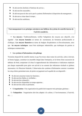 29
Ils doivent être déclinés à l'intérieur du service ;
Ils doivent être mesurable ;
Ils doivent pouvoir être suivis par le système d'information à disposition du management ;
Ils doivent se situer dans le temps ;
Ils doivent être ambitieux.
Tout manquement à ces principes entrainera une faiblesse du système de contrôle interne de
l'activité considérée.
 Les moyens : Traditionnellement, vérifier l'adaptation des moyens aux objectifs, c'est
regarder : Les moyens humains en termes de recrutement, de formation professionnelle et
d’éthique ; Les moyens financiers en terme de budgets d'exploitation et d'investissements, ainsi
que les moyens techniques aussi bien techniques industrielles, que techniques de gestion et
techniques commerciales.
 Les systèmes d'information et de pilotage
Troisième dispositif de contrôle interne et que l'on trouve dans toutes les activités, celui-ci devrait,
en bonne logique, constituer un ensemble intégré dans l'entreprise, en la forme d'une succession de
tableaux de bord, comportant à la base le rapprochement des informations et indicateurs employés
par chaque responsable pour gérer son activité et au sommet des indicateurs résiduels et globaux
nécessaires à la Direction Générale. L'observation des systèmes d'information consiste à examiner
les cinq critères permettant ainsi, de porter un jugement sur la qualité de ces dispositifs :
Ils doivent concerner toutes les fonctions ;
Ils doivent être fiables et vérifiables ;
Ils doivent être exhaustifs ;
Ils doivent être disponibles en temps opportun ;
Ils doivent être utiles et pertinents.
 L’organisation : Une organisation de qualité doit respecter trois principes généraux :
1 - l'adaptation : l'organisation doit être adaptée à la culture, à l’environnement, à l'activité,
etc… ;
 