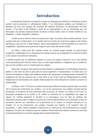 3
Introduction
Les documents financiers sur lesquels se basent les dirigeants pour définir les orientations de leurs
sociétés sont-ils pertinents et suffisamment fiables ? Les informations publiées par l'entreprise et
destinées aux tiers avec lesquels elle entretient des relations financières ou commerciales sont-elles
sincères ? C'est dans le but d'alléger le poids de ces interrogations et de ces incertitudes que s'est
développée une pratique progressivement reconnue et même rendue, dans un certain nombre de cas,
obligatoire : L'audit comptable et financier.
L'audit recouvre, dans les faits un concept assez large. Il consiste; d'une manière générale en un
examen mené par un observateur sur la manière dont est exercée une activité par rapport à des critères
spécifiques à cette activité. L'audit financier ; dont le développement est allé en parallèle avec celui de la
comptabilité ; représente sans aucun doute l'aspect le plus connu des formes d'audit.
Au Maroc, l'audit peut être entendu comme un examen auquel procède un professionnel
compétent et indépendant en vue d'exprimer une opinion motivée sur la régularité et la sincérité du bilan
et des comptes de résultat de l'entreprise.
Il semble toutefois que les définitions données au terme sont parfois restrictives en ce sens qu'elles
visent particulièrement l'activité exercée dans un cadre légal prédéfini et obligatoire qui se confond le
plus souvent au Maroc avec le commissariat aux comptes.
D'une part, l'exigence d'une opinion professionnelle et indépendante sur l'information financière
publiée se fait sentir de plus en plus dans les textes législatifs et règlementaires. Et d'autre part, ces
derniers ont tendance à élargir cette obligation légale à des organismes à statut particulier notamment les
coopératives du fait des pressions qui se font sentir et qui visent à côté de l'élargissement du champ
d'application du commissariat aux comptes l'abaissement des seuils obligeant les sociétés au recours au
contrôle légal.
Au Maroc, la loi 17-95 sur les sociétés commerciales définit de manière générale dans son article
166 la mission du commissaire aux comptes : «Le ou les commissaires aux comptes ont pour mission
permanente, à l'exclusion de toute immixtion dans la gestion, de vérifier, les valeurs et les livres, les
documents comptables de la société et de vérifier la conformité de sa comptabilité, aux règles en
vigueur. Ils vérifient également la sincérité et la concordance, avec les états de synthèse, des
informations données dans le rapport de gestion du conseil d'administration ou du directoire et dans les
documents adressés aux actionnaires sur le patrimoine de la société, sa situation financière et ses
résultats. Le ou les commissaires aux comptes s'assurent que l'égalité a été respectée entre les
actionnaires. ». Mais, l'audit comptable et financier ne se limite pas au seul commissariat aux comptes
obligatoire. En effet, des entreprises peuvent souhaiter l'intervention d'un auditeur externe à la suite d'un
évènement particulier ou avant de s'engager dans un projet déterminé….
 