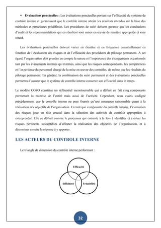 32
 Evaluations ponctuelles : Les évaluations ponctuelles portent sur l’efficacité du système de
contrôle interne et garantissent que le contrôle interne atteint les résultats attendus sur la base des
méthodes et procédures prédéfinies. Les procédures de suivi doivent garantir que les conclusions
d’audit et les recommandations qui en résultent sont mises en œuvre de manière appropriée et sans
retard.
Les évaluations ponctuelles doivent varier en étendue et en fréquence essentiellement en
fonction de l’évaluation des risques et de l’efficacité des procédures de pilotage permanent. A cet
égard, l’organisation doit prendre en compte la nature et l’importance des changements occasionnés
tant par les événements internes qu’externes, ainsi que les risques correspondants, les compétences
et l’expérience du personnel chargé de la mise en œuvre des contrôles, de même que les résultats du
pilotage permanent. En général, la combinaison du suivi permanent et des évaluations ponctuelles
permettra d’assurer que le système de contrôle interne conserve son efficacité dans le temps.
Le modèle COSO constitue un référentiel incontournable qui a définit en fait cinq composants
permettant la maîtrise de l’entité mais aussi de l’activité. Cependant, nous avons souligné
précédemment que le contrôle interne ne peut fournir qu’une assurance raisonnable quant à la
réalisation des objectifs de l’organisation. En tant que composante du contrôle interne, l’évaluation
des risques joue un rôle crucial dans la sélection des activités de contrôle appropriées à
entreprendre. Elle se définit comme le processus qui consiste à la fois à identifier et évaluer les
risques pertinents susceptibles d’affecter la réalisation des objectifs de l’organisation, et à
déterminer ensuite la réponse à y apporter.
LES ACTEURS DU CONTROLE INTERNE
Le triangle de dimension du contrôle interne performant :
Efficacité
TracabilitéEfficinece
 