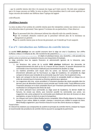 34
– que le contrôle interne doit être à la mesure du risque qu’il doit couvrir. On doit ainsi souligner
que si le risque encouru est faible, la mise en place d’une procédure dont le coût serait supérieur au
risque encouru deviendrait une faiblesse dans l’optique du rapport
coût/efficacité.
Problèmes humains
La mise en place d’un système de contrôle interne peut être interprétée comme une remise en cause
de la direction dans le personnel. Sans ignorer l’existence de cas particuliers, il faut observer :
que le personnel doit être clairement informé des objectifs réels du contrôle interne ;
que les éventuels obstacles soulevés par le personnel relèvent plus de la résistance au
changement en général ;
que le contrôle interne joue en faveur du personnel, car il interdit qu’il soit suspecté.
Cas n°1 : introduction aux faiblesses du contrôle interne
La société MAD plastique est une société anonyme dont le siège est situé à Casablanca. Son chiffre
d’affaires s’élève à 3 milliards de dhs. Elle transforme des polymères (Substance composée de molécules caractérisées par la répétition, un
grand nombre de fois, d'un ou de plusieurs atomes ou groupes d'atomes.) en objets en plastique (seaux, sacs, bouteilles…) elle possède cinq
petites usines en province qui emploient chacune une cinquantaine d’employés.
Le siège centralise tous les aspects financiers et administratifs (gestion de la trésorerie, paie,
comptabilité…)
1. Les directeurs des usines de la société MAD plastique établissent des demandes de
réapprovisionnement de stock au fur et à mesure de leurs besoins. Ils passent directement les
commandes à leurs fournisseurs habituels puis transmettent les doubles au siège.
2. Les matières premières sont reçues dans les usines. Les factures correspondantes sont
directement adressées par les fournisseurs au siège de Casablanca. Un comptable du siège
compare la facture avec le double de la commande reçue de l’usine. Puis le paiement a lieu.
3. Après voir comparé le bon de commande et la facture le comptable établit un chèque (ou un
ordre de virement) puis le transmet au Directeur général pour signature.
4. Les magasiniers des cinq usines procèdent à l’inventaire physique des stocks possédés dans les
derniers jours de décembre (l’exercice social coïncide avec l’année civile). Toute différence entre
l’inventaire physique et le stock comptable (fourni par l’inventaire permanent) donne lieu à une
rectification en conséquence des fiches de stock.
5. Les clients adressent leurs commandes au siège social de Casablanca. Ce dernier établit les
factures, les envoie aux clients, puis transmet aussitôt les commandes aux usines. Les
magasiniers des usines préparent les commandes puis établissent des bons de livraison en deux
exemplaires, un pour le client et un pour le transporteur.
6. Les chèques sont remis à Mme Khadija (service comptable). Mme Khadija dépose les chèques en
banque le jour même, débite le compte « banque » concerné puis crédite le compte du client.
Mme Khadija a également pour fonction d’assurer le suivi des clients douteux ou litigieux.
Travail à faire :
En relevant les violations aux composantes du système et principes du contrôle interne, analyser les risques
et recommander des procédures de contrôle interne assurant la sauvegarde du patrimoine.
 