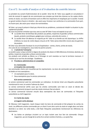 35
Cas n°2 : les outils d’analyse et d’évaluation du contrôle interne
Le président du conseil d’administration de la société Amor SA, M. Taher vous appelle en consultation.Il
vient de recevoir le rapport de son commissaire aux comptes qui émet des réserves sur les coptes clients,
ventes et stocks. Les écarts d’inventaire sont en effet très importants et inexpliqués par la société. Il existe
un grand nombre d’avoirs à émettre : des avoirs pour livraison non conformes à la commande d’une part,
et d’autre part, des avoirs pour retours de marchandises.
M.Taher, qui jusqu’à présent n’était pas informé de ces problèmes, souhaiterait rétablir la situation le plus
rapidement possible.
Au cours du premier entretien que vous avez eu avec M Taher il vous est exposé ce qui suit :
 La société Amor SA distribue des produits aux petites, moyennes et grandes surfaces commerciales
(jouets, produits cosmétiques, gadgets pour animaux, ustensiles de cuisine…)
 La société Amor SA détenue en majorité par M. Taher et sa famille est très dynamique. Le chiffre
d’affaires ne cesse de croitre depuis cinq ans et M. Taher pense diversifier encore plus les gammes
de produits.
M.Taher vous demande d’analyser le circuit d’exploitation : ventes, clients, sorties de stocks.
A la suite de vos investigations, vous notez les points suivants :
1- L’activité de l’entreprise
La société a pour unique activité le négoce de produits très divers (1 500 références d’articles), destinés aux
petites, moyennes et grandes surfaces commerciales.
Les produits sont achetés au Maroc ou à l’étranger et sont revendus sur tout le territoire marocain. Il
n’existe qu’un seul lieu de stockage : Casablanca.
2- Procédures administratives et comptables
2.1. Commandes
a) réception des commandes
Les commandes clients sont recueillies par les représentants. Les bons de commande sont pré numérotés
et établis en trois exemplaires :
 Un exemplaire pour le client,
 Deux exemplaires pour le service commercial.
b) le service commercial
Le service commercial saisit les commandes sur ordinateur. Ce dernier émet une étiquette autocollante
mentionnant le nom, le numéro l’adresse du client.
Le service commercial vérifie aussi que les articles commandés sont bien en stock et décide des
réapprovisionnements lorsque le seuil des stocks minimum fixé est atteint.
Le service commercial transmet ensuite deux exemplaires des bons de commandes et l’étiquette
autocollante au chef magasinier.
2.2. Sortie des stocks
a) magasin sortie physique
M. Mansour chef magasinier, reçoit chaque matin les bons de commande et fait préparer les sorties du
stock. Les différents articles commandés par un client X sont alors sortis du stock et rangés dans une boite
destinée à ce client. Sur cette boite, a été fixée l’étiquette autocollante mentionnant les références du
destinataire :
 Les boites en plastique circulent sur un tapis roulant avec leur bon de commande. Chaque
magasinier, qui est chargé de la sortie d’un certain nombre d’articles, a un poste fixe.
 