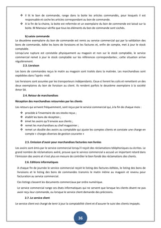 36
 Il lit le bon de commande, range dans la boite les articles commandés, pour lesquels il est
responsable et coche les articles correspondant au bon de commande.
 A la fin de la chaine, la boite est refermée et un exemplaire du bon de commende est laissé sur la
boite. M Mansour vérifie que tous les éléments du bon de commande sont cochés.
b) saisie commande
Le deuxième exemplaire du bon de commande est remis au service commercial qui par la validation des
bons de commande, édite les bons de livraisons et les factures et, enfin de compte, met à jour le stock
comptable.
Lorsqu’une rupture est constatée physiquement au magasin et non sur le stock comptable, le service
commercial remet à jour le stock comptable sur les références correspondantes ; cette situation arrive
régulièrement.
2.3. Livraison
Les bons de commandes reçus le matin au magasin sont traités dans la matinée. Les marchandises sont
expédiées dans l’après- midi.
Les livraisons sont assurées par les transporteurs indépendants. Ceux-ci livrent les colis et remettent un des
deux exemplaires du bon de livraison au client. Ils rendent parfois le deuxième exemplaire à la société
Amor SA.
2.4. Retour de marchandises
Réception des marchandises retournées par les clients
Les retours qui arrivent fréquemment, sont reçus par le service commercial qui, à la fin de chaque mois :
 procède à l’inventaire de ces stocks reçus ;
 établit les bons de réception ;
 émet les avoirs qu’il envoie aux clients ;
 remet les marchandises au chef magasinier ;
 remet un double des avoirs au comptable qui ajuste les comptes clients et constate une charge en
compte « charges diverses de gestion courante »
2.5. Emission d’avoir pour marchandises facturées non livrées
Les avoirs sont émis par le service commercial lorsqu’il reçoit des réclamations téléphoniques ou écrites. Le
grand nombre de réclamations avéré, prouve que le service commercial a accusé un important retard dans
l’émission des avoirs et n’est plus en mesure de contrôler le bien fondé des réclamations des clients.
2.6. Editions informatiques
A chaque fin de journée le service commercial reçoit le listing des factures éditées, le listing des bons de
livraisons et le listing des bons de commandes transmis le matin même au magasin et revenu pour
facturation au service commercial.
Ces listings classent les documents commerciaux par ordre numérique.
Le service commercial range ces états informatiques qui ne servent que lorsque les clients disent ne pas
avoir reçu leur commande, ou lorsque le service client demande des précisions.
2.7. Le service client
Le service client est chargé de tenir à jour la comptabilité client et d’assurer le suivi des clients impayés.
 