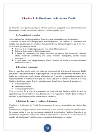 38
Chapitre 3 : le déroulement de la mission d’audit
La démarche suivie par l’auditeur pour effectuer sa mission comprend, en se référant notamment
aux normes d’exercice professionnel relatives à l’audit 6 grandes étapes :
1-L’acceptation de la mission :
L'acceptation d'une mission par auditeur financier repose sur cinq éléments fondamentaux :
La mission envisagée ne lui fait pas perdre son indépendance ; par corolaire, le commissaire aux
comptes n'est pas dans une des situations d'incompatibilité ou d'interdiction prévue par la loi vis-à-
vis de l'entité qu'il envisage auditer ;
Il dispose de la compétence nécessaire pour mener à bien sa mission ;
Il dispose du personnel et du temps nécessaire ;
Il mesure les conséquences de risques importants qui existent dans l'entreprise : contrôle
interne insuffisant, comptabilité mal tenue, personnel incompétent, conflits sociaux
importants…;
Il a pris contact avec son prédécesseur afin de connaître les raisons de non-renouvèlement
du mandat de celui-ci.
2- La prise de connaissance
Dans le cadre d'un premier audit cette phase est intimement liée à la phase de diagnostic d'audit
dont elle ne sera généralement qu'un prolongement. Lors de cette étape l'auditeur ne cherche pas à
fonder son opinion mais à collecter des informations sur l'entreprise et son environnement afin de
mieux la connaître et de détecter les risques sur l'analyse desquels il orientera sa mission. A ce stade
l'auditeur doit être en mesure de sérier les informations financières en fonction de leur origine :
•données répétitives ;
•données ponctuelles ;
•données exceptionnelles.
C'est en fonction de la prise de connaissance de l'entreprise que l'auditeur définit le seuil de
signification qui lui servira tout au long de sa mission pour programmer l'étendue de ses sondages et
apprécier la gravité des anomalies éventuellement constatées.
3. Définition des termes et conditions de la mission
L’auditeur et la direction de l’entité doivent convenir des termes et conditions de mission. Les
termes
Convenus sont consignés dans une lettre de mission d’audit ou dans tout type de contrat adéquat.
En cours de mandat et pour les exercices suivant celui de sa nomination, l’auditeur détermine si les
circonstances exigent une révision des termes et conditions de la mission et s’il est nécessaire de
rappeler à la direction de l’entité les termes et conditions de la mission en vigueur.
 