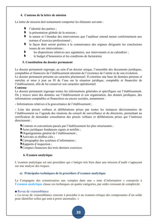 39
4. Contenu de la lettre de mission
La lettre de mission doit notamment comporter les éléments suivants :
l’identité des parties ;
la présentation globale de la mission ;
la nature et l’étendue des interventions que l’auditeur entend mener conformément aux
normes d’exercice professionnel ;
la façon dont seront portées à la connaissance des organes dirigeants les conclusions
issues de ses interventions ;
les dispositions relatives aux signataires, aux intervenants et au calendrier ;
le budget d’honoraires et les conditions de facturation
5. Constitution du dossier permanent
Le dossier permanent regroupe, au sein d’un dossier unique, l’ensemble des documents juridiques,
comptables et financiers de l’établissement attestant de l’existence de l’entité et de son évolution.
Le dossier permanent présente un caractère pluriannuel. Il constitue une base de données pérenne et
enrichie et mise à jour au fil de l’eau sur la situation juridique, comptable et financière de
l’établissement, afin de lui conserver son caractère opérationnel.
Contenu
Le dossier permanent regroupe toutes les informations générales et spécifiques sur l’établissement.
On y trouve ainsi des données sur l’établissement et son organisation, des donnés juridiques, des
informations comptables et financières ou encore sociales, notamment :
- Informations relatives à la gouvernance de l’établissement ;
- Liste des procès verbaux et délibérations prises par toutes les instances décisionnaires de
l’établissement ou l’agenda des réunions du conseil de surveillance et du directoire, permettant au
certificateur de demander consultation des procès verbaux et délibérations prises qui l’intéresse
directement ;
Contrats et conventions passés par l’établissement les plus structurants ;
Actes juridiques fondateurs signés et notifiés ;
Organigramme général de l’établissement ;
Activités et chiffres clés ;
Cartographie des systèmes d’information ;
Rapports d’inspection ;
Comptes financiers des trois derniers exercices.
6. Examen analytique
L’examen analytique est une procédure qui s’intègre très bien dans une mission d’audit s’appuyant
sur une analyse des risques.
a) Principales techniques de la procédure d’examen analytique
La Compagnie des commissaires aux comptes dans une « note d’information » consacrée à
l’examen analytique classe ces techniques en quatre catégories, par ordre croissant de complexité.
■ Revue de vraisemblance
« La revue de vraisemblance consiste à procéder à un examen critique des composantes d’un solde
pour identifier celles qui sont à priori anormales. »
 