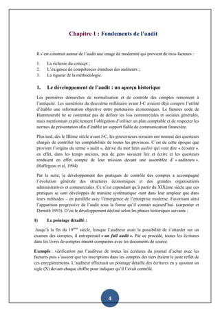 4
Chapitre 1 : Fondements de l’audit
Il s’est construit autour de l’audit une image de modernité qui provient de trois facteurs :
1. La richesse du concept ;
2. L’exigence de compétences étendues des auditeurs ;
3. La rigueur de la méthodologie.
1. Le développement de l’audit : un aperçu historique
Les premières démarches de normalisation et de contrôle des comptes remontent à
l’antiquité. Les sumériens du deuxième millénaire avant J-C avaient déjà compris l’utilité
d’établir une information objective entre partenaires économiques. Le fameux code de
Hammourabi ne se contentait pas de définir les lois commerciales et sociales générales,
mais mentionnait explicitement l’obligation d’utiliser un plan comptable et de respecter les
normes de présentation afin d’établir un support fiable de communication financière.
Plus tard, dès le IIIème siècle avant J-C, les gouverneurs romains ont nommé des questeurs
chargés de contrôler les comptabilités de toutes les provinces. C’est de cette époque que
provient l’origine du terme « audit », dérivé du mot latin audire qui veut dire « écouter ».
en effet, dans les temps anciens, peu de gens savaient lire et écrire et les questeurs
rendaient en effet compte de leur mission devant une assemblée d’ « auditeurs ».
(Raffegeau et al, 1994)
Par la suite, le développement des pratiques de contrôle des comptes a accompagné
l’évolution générale des structures économiques et des grandes organisations
administratives et commerciales. Ce n’est cependant qu’à partir du XIXème siècle que ces
pratiques se sont développés de manière systématique -tant dans leur ampleur que dans
leurs méthodes – en parallèle avec l’émergence de l’entreprise moderne. Favorisant ainsi
l’apparition progressive de l’audit sous la forme qu’il connait aujourd’hui. (carpenter et
Dirmith 1993). D’où le développement décliné selon les phases historiques suivants :
1) Le pointage détaillé :
Jusqu’à la fin du 19ème
siècle, lorsque l’auditeur avait la possibilité de s’attarder sur un
examen des comptes, il entreprenait « un full audit ». Par ce procédé, toutes les écritures
dans les livres de comptes étaient comparées avec les documents de source.
Exemple : vérification par l’auditeur de toutes les écritures du journal d’achat avec les
factures puis s’assurer que les inscriptions dans les comptes des tiers étaient le juste reflet de
ces enregistrements. L’auditeur effectuait un pointage détaillé des écritures en y ajoutant un
sigle (X) devant chaque chiffre pour indiquer qu’il l’avait contrôlé.
 
