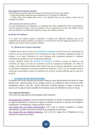 40
■ Comparaison de données absolues
Cette technique consiste à faire des analyses de données de l’exercice par rapport :
– à celles des périodes antérieures pour déterminer si l’évolution est cohérente ;
– à celles issues d’un budget pour savoir si les objectifs fixés ont été atteints, sinon pour en
connaître les motifs ;
. ■ Comparaison de données relatives
Il s’agit principalement de déterminer et d’analyser des ratios significatifs (ratios d’exploitation,
ratios de structure de bilan, ratios de rotation), d’où la nécessité qu’il existe une relation directe
entre une donnée et un élément de référence et que cette relation reste fixe.
■ Analyse des tendances
À ce stade, cet examen consiste à procéder à l’analyse des différents résultats, issus de la
comparaison de données absolues ou relatives, en essayant d’en tirer des règles plus précises sur les
relations qui existent entre les données utilisées.
b) Moments de l’examen analytique
L’auditeur peut mettre en œuvre des procédures analytiques lors de la prise de connaissance de
l’entité et de son environnement et de l’évaluation du risque d’anomalies significatives dans les
comptes. À ce stade, l’utilisation de cette technique peut notamment permettre à l’auditeur
d’identifier des opérations ou des évènements inhabituels.
Lorsque l’auditeur conçoit les contrôles de substance à mettre en œuvre, en réponse à son
évaluation du risque au niveau des assertions et pour les catégories d’opérations, les soldes de
comptes et les informations fournies dans l’annexe qui ont un caractère significatif, il peut utiliser
les procédures analytiques en tant que contrôles de substance. C’est le cas par exemple lorsqu’il
estime que ces procédures, seules ou combinées avec d’autres, sont plus efficaces que les seuls tests
de détail.
o Les risques liés à la mission de l’audit :
L'ensemble des travaux effectués par l'auditeur financier a pour objectif premier de limiter le risque
d'émettre une opinion erronée sur les comptes soumis à la certification, dans la limite des outils
d'importance relative. Pour des raisons d'efficacité, l'auditeur financier a intérêt à orienter ses
travaux sur les aspects les plus sensibles de l'entreprise et par cela identifier les zones de risques.
1-Le risque de l'entreprise
Trois zones de risque peuvent être distinguées dans l'entreprise :
•Les risques liés à l'activité, tels que la taille de l'entreprise, le marché, les produits de l'entreprise,
les approvisionnements, la structure du capital, la structure financière, la structure de l'entreprise,
l'organisation, le management, l'aspect juridique et fiscal…
•Les risques liés au système d'information, c'est à dire le système comptable, le système
informatique, le système de gestion commercial, de production, de personnel…
•Les risques liés aux éléments financiers, c'est à dire les risques liés à l'importance et aux
variations des postes des comptes.
 