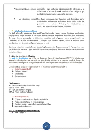 42
la complexité des opinions comptables : c'est un facteur très important tel est le cas de la
valorisation d'articles de stock résultant d'une catégorie qui
peut générer des erreurs (exemple les encours).
les estimations comptables: divers postes des états financiers sont alimentés à partir
d'estimations arrêtées par la direction de l'exercice, telles les
provisions pour créance douteuse, les introductions sur
stocks, les productions par risques et charges.
. Evaluation du risque inhérent
En règle générale, les normes décrivent l’appréciation des risques comme étant une appréciation
conjuguée du risque inhérent et du risque de non-contrôle. Cependant, l’auditeur peut procéder à
des appréciations conjuguées ou distinctes. L’auditeur doit s’appuyer sur sa compréhension de
l’entreprise et de son environnement, y compris son contrôle interne, lorsqu’il procède à une
appréciation des risques à quelque niveau que ce soit.
Ce risque est estimé essentiellement lors de la phase de prise de connaissance de l’entreprise, mais
son évaluation est mise à jour en cours de mission lorsque de nouvelles données et informations
sont disponibles.
Fixation du Seuil de signification :
Le seuil de signification est défini par la norme d’exercice professionnel NEP 320 relative aux
anomalies significatives et au seuil de signification comme le « montant au-delà duquel les
décisions économiques ou le jugement fondé sur les comptes sont susceptibles d’être influencés »
L’auditeur fixe le seuil de signification en se basant sur les critères suivants :
1. Critères quantitatifs
 Capitaux propres
 Résultat net
 résultat courant
Généralement
5% à 10% du résultat courant avant impôt
0,5% à 1% de l’actif
1% à 2% des capitaux propres
0,5% à 1% du chiffre d’affaires
2- critères qualitatifs :
 Exigences contractuelles, légales, statutaires
 Variation importante de certains postes
 Capitaux propres ou résultats anormalement bas
 Jugement professionnel
Plan d’audit et programme de travail :
Plan d’audit :
 