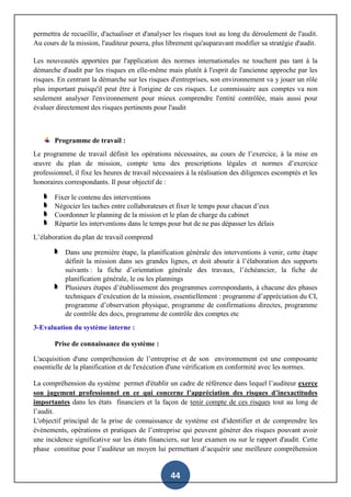 44
permettra de recueillir, d'actualiser et d'analyser les risques tout au long du déroulement de l'audit.
Au cours de la mission, l'auditeur pourra, plus librement qu'auparavant modifier sa stratégie d'audit.
Les nouveautés apportées par l'application des normes internationales ne touchent pas tant à la
démarche d'audit par les risques en elle-même mais plutôt à l'esprit de l'ancienne approche par les
risques. En centrant la démarche sur les risques d'entreprises, son environnement va y jouer un rôle
plus important puisqu'il peut être à l'origine de ces risques. Le commissaire aux comptes va non
seulement analyser l'environnement pour mieux comprendre l'entité contrôlée, mais aussi pour
évaluer directement des risques pertinents pour l'audit
Programme de travail :
Le programme de travail définit les opérations nécessaires, au cours de l’exercice, à la mise en
œuvre du plan de mission, compte tenu des prescriptions légales et normes d’exercice
professionnel, il fixe les heures de travail nécessaires à la réalisation des diligences escomptés et les
honoraires correspondants. Il pour objectif de :
Fixer le contenu des interventions
Négocier les taches entre collaborateurs et fixer le temps pour chacun d’eux
Coordonner le planning de la mission et le plan de charge du cabinet
Répartir les interventions dans le temps pour but de ne pas dépasser les délais
L’élaboration du plan de travail comprend
Dans une première étape, la planification générale des interventions à venir, cette étape
définit la mission dans ses grandes lignes, et doit aboutir à l’élaboration des supports
suivants : la fiche d’orientation générale des travaux, l’échéancier, la fiche de
planification générale, le ou les plannings
Plusieurs étapes d’établissement des programmes correspondants, à chacune des phases
techniques d’exécution de la mission, essentiellement : programme d’appréciation du CI,
programme d’observation physique, programme de confirmations directes, programme
de contrôle des docs, programme de contrôle des comptes etc
3-Evaluation du système interne :
Prise de connaissance du système :
L'acquisition d'une compréhension de l’entreprise et de son environnement est une composante
essentielle de la planification et de l'exécution d'une vérification en conformité avec les normes.
La compréhension du système permet d'établir un cadre de référence dans lequel l’auditeur exerce
son jugement professionnel en ce qui concerne l’appréciation des risques d’inexactitudes
importantes dans les états financiers et la façon de tenir compte de ces risques tout au long de
l’audit.
L'objectif principal de la prise de connaissance de système est d'identifier et de comprendre les
évènements, opérations et pratiques de l’entreprise qui peuvent générer des risques pouvant avoir
une incidence significative sur les états financiers, sur leur examen ou sur le rapport d'audit. Cette
phase constitue pour l’auditeur un moyen lui permettant d’acquérir une meilleure compréhension
 