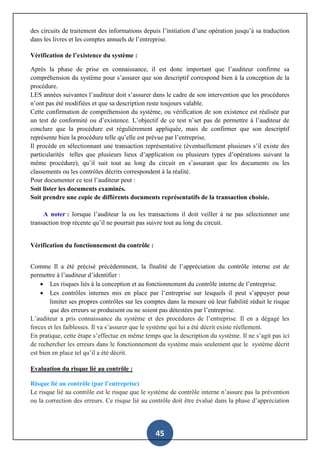 45
des circuits de traitement des informations depuis l’initiation d’une opération jusqu’à sa traduction
dans les livres et les comptes annuels de l’entreprise.
Vérification de l’existence du système :
Après la phase de prise en connaissance, il est donc important que l’auditeur confirme sa
compréhension du système pour s’assurer que son descriptif correspond bien à la conception de la
procédure.
LES années suivantes l’auditeur doit s’assurer dans le cadre de son intervention que les procédures
n’ont pas été modifiées et que sa description reste toujours valable.
Cette confirmation de compréhension du système, ou vérification de son existence est réalisée par
un test de conformité ou d’existence. L’objectif de ce test n’set pas de permettre à l’auditeur de
conclure que la procédure est régulièrement appliquée, mais de confirmer que son descriptif
représente bien la procédure telle qu’elle est prévue par l’entreprise.
Il procède en sélectionnant une transaction représentative (éventuellement plusieurs s’il existe des
particularités telles que plusieurs lieux d’application ou plusieurs types d’opérations suivant la
même procédure), qu’il suit tout au long du circuit en s’assurant que les documents ou les
classements ou les contrôles décrits correspondent à la réalité.
Pour documenter ce test l’auditeur peut :
Soit lister les documents examinés.
Soit prendre une copie de différents documents représentatifs de la transaction choisie.
A noter : lorsque l’auditeur la ou les transactions il doit veiller à ne pas sélectionner une
transaction trop récente qu’il ne pourrait pas suivre tout au long du circuit.
Vérification du fonctionnement du contrôle :
Comme Il a été précisé précédemment, la finalité de l’appréciation du contrôle interne est de
permettre à l’auditeur d’identifier :
 Les risques liés à la conception et au fonctionnement du contrôle interne de l’entreprise.
 Les contrôles internes mis en place par l’entreprise sur lesquels il peut s’appuyer pour
limiter ses propres contrôles sur les comptes dans la mesure où leur fiabilité réduit le risque
que des erreurs se produisent ou ne soient pas détestées par l’entreprise.
L’auditeur a pris connaissance du système et des procédures de l’entreprise. Il en a dégagé les
forces et les faiblesses. Il va s’assurer que le système qui lui a été décrit existe réellement.
En pratique, cette étape s’effectue en même temps que la description du système. Il ne s’agit pas ici
de rechercher les erreurs dans le fonctionnement du système mais seulement que le système décrit
est bien en place tel qu’il a été décrit.
Evaluation du risque lié au contrôle :
Risque lié au contrôle (par l’entreprise)
Le risque lié au contrôle est le risque que le système de contrôle interne n’assure pas la prévention
ou la correction des erreurs. Ce risque lié au contrôle doit être évalué dans la phase d’appréciation
 