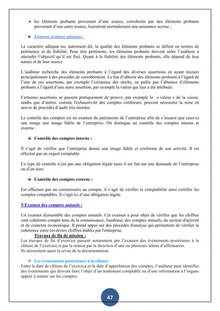 47
 les éléments probants provenant d’une source, corroborés par des éléments probants
provenant d’une autre source, fourniront normalement une assurance accrue ;
Eléments probants adéquats :
Le caractère adéquat ou, autrement dit, la qualité des éléments probants se définit en termes de
pertinence et de fiabilité. Pour être pertinents, les éléments probants doivent aider l’auditeur à
atteindre l’objectif qu’il est fixé. Quant à la fiabilité des éléments probants, elle dépend de leur
nature et de leur source.
L’auditeur recherche des éléments probants à l’égard des diverses assertions en ayant recours
principalement à des procédés de corroboration. Le fait d’obtenir des éléments probants à l’égard de
l’une de ces assertions, par exemple l’existence des stocks, ne pallie pas l’absence d’éléments
probants à l’égard d’une autre assertion, par exemple la valeur qui leur a été attribuée.
Certaines assertions se passent pratiquement de preuve, par exemple la « valeur » de la caisse,
tandis que d’autres, comme l'exhaustivité des comptes créditeurs, peuvent nécessiter la mise en
œuvre de procédés d’audit très étendus
Le contrôle des comptes est un examen du patrimoine de l’entreprise afin de s’assurer que ceux-ci
une image une image fidèle de l’entreprise. On distingue un contrôle des comptes interne et
externe :
Contrôle des comptes interne :
Il s’agit de vérifier que l’entreprise donne une image fidèle et conforme de son activité. Il est
effectué par un expert comptable.
Ce type de contrôle n’est pas une obligation légale mais il est fait sur une demande de l’entreprise
ou d’un tiers.
Contrôle des comptes externe :
Est effectuer par un commissaire au compte, il s’agit de vérifier la comptabilité ainsi certifier les
comptes comptables. Il s’agit ici d’une obligation légale.
5-Examen des comptes annuels :
Un examen d'ensemble des comptes annuels. Cet examen a pour objet de vérifier que les chiffres
sont cohérents compte tenu de la connaissance, l'auditeur, des comptes annuels, du secteur d'activité
et de contexte économique. Il prend appui sur des procédés d'analyse qui permettent de vérifier la
cohérence entre les divers chiffres établis par l'entreprise.
Travaux de fin de mission :
Les travaux de fin d’exercice passent notamment par l’examen des événements postérieurs à la
clôture de l’exercice et par la remise par la direction d’une ou plusieurs lettres d’affirmation.
Ils nécessitent aussi la revue de la documentation.
 Les évènements postérieurs à la clôture
Entre la date de clôture de l’exercice et la date d’approbation des comptes, l’auditeur peut identifier
des évènements qui doivent faire l’objet d’un traitement comptable ou d’une information à l’organe
appelé à statuer sur les comptes.
 