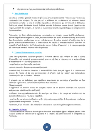 49
Mise en œuvre d’un questionnaire de vérifications spécifiques.
 Note de synthèse
La note de synthèse générale résume le processus d’audit concourant à l’émission de l’opinion du
commissaire aux comptes. En tant que tel, la rédaction de ce document ne nécessite aucune
information nouvelle : la note de synthèse reprend des informations qui proviennent de différentes
feuilles de travail du dossier d’audit établies lors des différentes phases d’audit (approche des
risques, contrôle des comptes…). De fait, la rédaction de la synthèse générale peut avantageusement
être automatisée.
Automatiser les tâches administratives du commissaires aux comptes répond à différents besoins :
besoins de performance (gains de temps, raccourcissement des délais de formalisation), de réactivité
dans la restitution au client des travaux réalisés (apport de valeur ajoutée), d’amélioration de la
qualité de la documentation et de la formalisation des travaux d’audit (maintien du lien entre les
objectifs d’audit fixés lors de l’orientation des travaux (mémo d’approche) et la réponse apportée
par les travaux effectués résumés dans la synthèse).
 Le contrôle des comptes annuels :
Dans cette perspective l’auditeur procède à l’examen critique des comptes est une « lecture
d’ensemble » du projet de comptes annuels pour en vérifier la cohérence et la vraisemblance
d’ensemble afin de s’assurer que ceux-ci :
• ne présentent pas d’anomalie manifeste,
• ne sont entachées d’aucune erreur mathématique,
• donnent une information cohérente et vraisemblable d’une part par rapport à la connaissance
acquise de l’entité et de son environnement et d’autre part par rapport aux informations
communiquées par le client ou l’adhérent
Il s’appuie sur les techniques des procédures analytiques qui permettent d’identifier les flux
financiers significatifs, les variations anormales et les tendances.
Elles consistent à :
• rapprocher les données issues des comptes annuels et les données similaires des exercices
antérieurs, ou prévisionnelles, de l’entité,
• effectuer des rapprochements entre les rubriques du bilan et du compte de résultat avec les
éléments identiques de l’exercice précédent,
• analyser les variations significatives et les informations essentielles de formation du résultat au
regard des faits marquants de l’exercice,
• se référer, le cas échéant, à des entreprises similaires ou à des monographies professionnelles.
6-Le rapport d'audit :
L'auditeur financier achève sa mission par la rédaction d'un rapport appelé "Rapport général" dans
lequel il donne son opinion sur la régularité et la sincérité des états financiers et comptables de
l'entreprise
 
