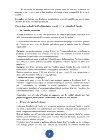 5
La technique du pointage détaillé avait comme objet de vérifier l’exactitude des
comptes et ne prouver que le bon équilibre algébrique d’une comptabilité de la partie
double.
Exemple : une facture pour l’achat de marchandises avait été précédée par une livraison
effective des biens concernés (à vérifier)
Conclusion : la finalité de l’audit était donc orientée vers la recherche de fraude.
2) Le Contrôle Analytique
A partir du début du 20e
siècle, cette évolution a été imposée par la forte croissance de la
taille des organisations contrôlées ce qui a augmenté le coût des audits.
L’auditeur cherchait alors des indices par une comparaison analytique des états de synthèse
de l’entreprise avec ceux de l’année précédente pour y déceler tous les éléments
significatifs.
Exemple : une prolongation du nombre de jours de l’en-cours client pouvait indiquer un
problème d’encaissement des créances, qui par la suite amènerait l’auditeur à étudier
l’adéquation des provisions pour créances douteuses.
L’auditeur appliquait aussi la règle de l’échantillonnage de la courbe de Pareto qui indique
que 80 % de la valeur globale d’un compte de synthèse se trouve répartie sur 20 % de la
population.
Exemple : lors d’une première analyse, l’auditeur décide l’étude du poste « stocks de
marchandises » selon une importance relative parmi les actifs de l’entreprise.
Dans un deuxième temps, il fait une sélection de par exemple 20 des 100 produits en
stocks afin de contrôler 80 % de la valeur globale.
Limites du Contrôle Analytique :
Le risque qu’il peut y avoir des stocks non existants vendus a des clients fictifs si
l’auditeur n’approfondissait pas son contrôle analytique l’ a poussé à affiner son analyse
par l’ introduction de méthodes de travail (assistance à l’inventaire physique,
circularisation des clients d’une entreprise) destinées à confirmer à la fois l’existence des
actifs et le montant du solde a la fin de l’exercice.
Conclusion : La nécessité d’émettre un jugement sur la validité globale des états
financiers apparait parallèlement à la recherche des fraudes ou d’erreurs.
3) L’Approche par les Systèmes :
La logique d’évolution de l’audit vers le contrôle analytique a voulu que l’auditeur justifie
son choix d’échantillon non seulement par une validation indiciaire, mais également en
tenant compte des contrôles effectués au sein de l’entreprise.
Il devait évident que si l’entreprise maitrisait parfaitement le contenu réel d’un compte
(écriture, puis documents de source, puis existence physique des biens) l’auditeur avait
moins de soucis à faire à cet égard.
C’est ainsi que s’est fondée la technique globale d’audit dite l’approche par les systèmes.
Son principe général est basé sur l’analyse et l’évaluation du contrôle interne pour
 