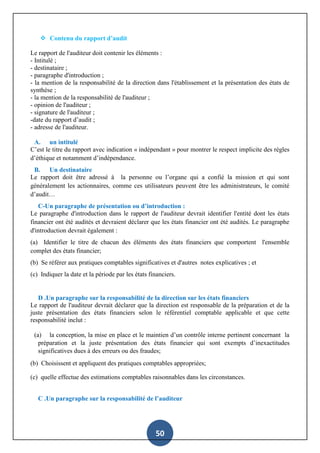 50
 Contenu du rapport d’audit
Le rapport de l'auditeur doit contenir les éléments :
- Intitulé ;
- destinataire ;
- paragraphe d'introduction ;
- la mention de la responsabilité de la direction dans l'établissement et la présentation des états de
synthèse ;
- la mention de la responsabilité de l'auditeur ;
- opinion de l'auditeur ;
- signature de l'auditeur ;
-date du rapport d’audit ;
- adresse de l'auditeur.
A. un intitulé
C’est le titre du rapport avec indication « indépendant » pour montrer le respect implicite des règles
d’éthique et notamment d’indépendance.
B. Un destinataire
Le rapport doit être adressé à la personne ou l’organe qui a confié la mission et qui sont
généralement les actionnaires, comme ces utilisateurs peuvent être les administrateurs, le comité
d’audit…
C-Un paragraphe de présentation ou d’introduction :
Le paragraphe d'introduction dans le rapport de l'auditeur devrait identifier l'entité dont les états
financier ont été audités et devraient déclarer que les états financier ont été audités. Le paragraphe
d'introduction devrait également :
(a) Identifier le titre de chacun des éléments des états financiers que comportent l'ensemble
complet des états financier;
(b) Se référer aux pratiques comptables significatives et d'autres notes explicatives ; et
(c) Indiquer la date et la période par les états financiers.
D .Un paragraphe sur la responsabilité de la direction sur les états financiers
Le rapport de l'auditeur devrait déclarer que la direction est responsable de la préparation et de la
juste présentation des états financiers selon le référentiel comptable applicable et que cette
responsabilité inclut :
(a) la conception, la mise en place et le maintien d’un contrôle interne pertinent concernant la
préparation et la juste présentation des états financier qui sont exempts d’inexactitudes
significatives dues à des erreurs ou des fraudes;
(b) Choisissent et appliquent des pratiques comptables appropriées;
(c) quelle effectue des estimations comptables raisonnables dans les circonstances.
C .Un paragraphe sur la responsabilité de l’auditeur
 