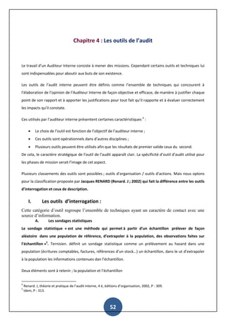 52
Chapitre 4 : Les outils de l’audit
Le travail d’un Auditeur Interne consiste à mener des missions. Cependant certains outils et techniques lui
sont indispensables pour aboutir aux buts de son existence.
Les outils de l’audit interne peuvent être définis comme l’ensemble de techniques qui concourent à
l’élaboration de l’opinion de l’Auditeur Interne de façon objective et efficace, de manière à justifier chaque
point de son rapport et à apporter les justifications pour tout fait qu’il rapporte et à évaluer correctement
les impacts qu’il constate.
Ces utilisés par l’auditeur interne présentent certaines caractéristiques 4
:
 Le choix de l’outil est fonction de l’objectif de l’auditeur interne ;
 Ces outils sont opérationnels dans d’autres disciplines ;
 Plusieurs outils peuvent être utilisés afin que les résultats de premier valide ceux du second.
De cela, le caractère stratégique de l’outil de l’audit apparaît clair. La spécificité d’outil d’audit utilisé pour
les phases de mission serait l’image de cet aspect.
Plusieurs classements des outils sont possibles ; outils d’organisation / outils d’actions. Mais nous optons
pour la classification proposée par Jacques RENARD (Renard. J ; 2002) qui fait la différence entre les outils
d’interrogation et ceux de description.
I. Les outils d’interrogation :
Cette catégorie d’outil regroupe l’ensemble de techniques ayant un caractère de contact avec une
source d’information.
A. Les sondages statistiques
Le sondage statistique « est une méthode qui permet à partir d’un échantillon prélever de façon
aléatoire dans une population de référence, d’extrapoler à la population, des observations faites sur
l’échantillon »5
. Ternisien. définit un sondage statistique comme un prélèvement au hasard dans une
population (écritures comptables, factures, références d’un stock…) un échantillon, dans le ut d’extrapoler
à la population les informations contenues dan l’échantillon.
Deux éléments sont à retenir ; la population et l’échantillon
4
Renard. J, théorie et pratique de l’audit interne, 4 è, éditions d’organisation, 2002, P : 309.
5
Idem, P : 313.
 