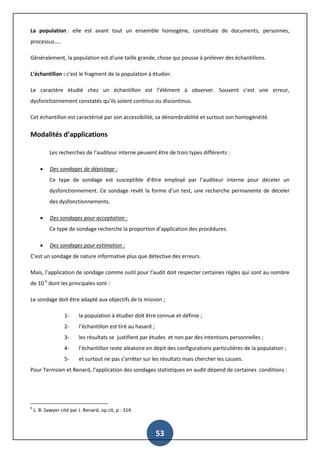 53
La population : elle est avant tout un ensemble homogène, constituée de documents, personnes,
processus…..
Généralement, la population est d’une taille grande, chose qui pousse à prélever des échantillons.
L’échantillon : c’est le fragment de la population à étudier.
Le caractère étudié chez un échantillon est l’élément à observer. Souvent c’est une erreur,
dysfonctionnement constatés qu’ils soient continus ou discontinus.
Cet échantillon est caractérisé par son accessibilité, sa dénombrabilité et surtout son homogénéité.
Modalités d’applications
Les recherches de l’auditeur interne peuvent être de trois types différents :
 Des sondages de dépistage :
Ce type de sondage est susceptible d‘être employé par l’auditeur interne pour déceler un
dysfonctionnement. Ce sondage revêt la forme d’un test, une recherche permanente de déceler
des dysfonctionnements.
 Des sondages pour acceptation :
Ce type de sondage recherche la proportion d’application des procédures.
 Des sondages pour estimation :
C’est un sondage de nature informative plus que détective des erreurs.
Mais, l’application de sondage comme outil pour l’audit doit respecter certaines règles qui sont au nombre
de 10 6
dont les principales sont :
Le sondage doit être adapté aux objectifs de la mission ;
1- la population à étudier doit être connue et définie ;
2- l’échantillon est tiré au hasard ;
3- les résultats se justifient par études et non par des intentions personnelles ;
4- l’échantillon reste aléatoire en dépit des configurations particulières de la population ;
5- et surtout ne pas s’arrêter sur les résultats mais chercher les causes.
Pour Ternisien et Renard, l’application des sondages statistiques en audit dépend de certaines conditions :
6
L. B. Sawyer cité par J. Renard, op.cit, p : 314.
 