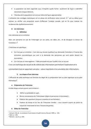 54
 la population est bien organisée sous n’importe quelle forme seulement de façon à identifier
clairement chaque élément;
 l’étendue de la population est connue même de façon approximative.
L’utilisation des sondages statistiques est en phase de vérification selon Lemant. O 7
soit au début pour
estimer ou vérifier une proportion avant d’effectuer l’analyse causale, soit en fin pour évaluer les
incidences des dysfonctionnements.
B. Les interviews
1. Définition
Une interview est un entretien
Avec une personne en vue de l’interroger sur ses actes, ses idées…etc., et de divulguer la teneur de
l’entretien »8
.
L’interview est spécifique :
 Ce n’est pas un entretien : c’est celui qui écoute (auditeur) qui demande l’entretien à l’inverse des
entretiens journalistiques qui sont à la demande des personnes qui vont parler devant les
journalistes ;
 Ce n’est pas un interrogatoire : l’idée principale est que l’audité n’est un accusé.
C’est une technique de recueil et de collecte des informations permettant l’explication et le
commentaire tout en apportant une plus – value importante à la cumulation des informations.
2. Les étapes d’une interview
L’efficacité de cette technique est fonction du degré de sa préparation tant au plan logistique qu’au plan
thématique9
.
a. Préparation de l’interview
A cette étape certains points sont à éclaircir :
 Définir au préalable le sujet ;
 Bonne connaissance de l’interviewer (objet et personnes à interviewer) ;
 Elaborer des questions (toujours ouvertes et non fermées) ;
 Fixation du temps et du lieu de l’interview (rendez – vous souvent auprès du poste du
travail de l’interviewé et hors l’horaire de pointe).
b. Début de l’interview
7
Lemant. O & all, la conduite d’une mission d’audit interne, Dunod, 1999, p : 216.
8
Idem, p : 181.
9
Renard. J, op cit, p :320.
 