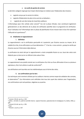 57
c. Les outils de gestion de services
La dernière catégorie regroupe tout moyen électronique en relation avec l’élaboration des missions :
 Logiciels conçus par le service lui-même ;
 Logiciels d’élaboration du plan et du suivi de sa réalisation ;
 Logiciels de suivi des temps du travail des auditeurs.
L’informatique peur être utilisée selon Lemant15
lors de la phase d’étude, mais constituent également
généralement un des éléments de la phase de vérification planifiée dans le programme de vérification.
Aussi l’utilisateur de l’informatique dans la phase de planification d’une mission dans le but d’en optimiser
l’efficacité et la pertinence16
.
D. Vérification et rapprochement
1. Définition
Le rapprochement « est la vérification ponctuelle et à posteriori, par d’autres sources ou moyen, de la
validité d’un fait, d’une affirmation ou d’une déclaration »17
. C’est du « cross control », puisqu’on vérifie par
d’autres sources l’information déjà obtenue.
La vérification du stock réel par le rapprochement u stock comptable illustre ce cas. Aussi des ratios sont
élaborés pour ce but out en se référant à des valeurs fixes.
2. Modalités
Le rapprochement sera plutôt orienté vers la vérification d’un fait ou d’une affirmation d’une ou plusieurs
opérateurs, d’où il est utilisé en audit de conformité18
.
Les vérifications sont tournées vers les mathématiques sous la forme des ratios.
3. Les confirmations par les tiers
Ces techniques sont rarement utilisées par les auditeurs internes comme moyen de validation des constats,
et observations19
. Ces informations sont sollicitées chez tous tiers ayant des relations avec l’organisation,
ces confirmations sont soit positives, négatives ou ouvertes.
15
Lemant. O & all, op cit, p : 210.
2
Collins . L & Valin. G, audit et contrôle interne : aspects financiers, opérationnels et stratégiques 4 e, Dalloz, 1992, p :
120.
17
Lemant.O, & all, op cit, p : 205.
18
Ibid.
19
Renard. J, op cit, p :327.
 