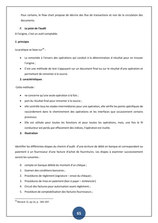 65
Pour certains, le flow chart propose de décrire des flux de transactions et non de la circulation des
documents.
F. La piste de l’audit
A l’origine, c’est un outil comptable.
1. principes
La pratique se base sur28
:
 La remontée à l’envers des opérations qui conduit à la détermination d résultat pour en trouver
l’origine ;
 C’est une méthode de test s’appuyant sur un document final ou sur le résultat d’une opération et
permettant de remonter à la source.
2. caractéristiques
Cette méthode :
 ne concerne qu’une seule opération à la fois ;
 part du résultat final pour remonter à la source ;
 elle contrôle tous les stades intermédiaires pour une opération, elle vérifie les points spécifiques de
raccordement dans le cheminement des opérations et les interfaces que occasionnent certains
processus.
 Elle est utilisée pour toutes les fonctions et pour toutes les opérations, mais, une fois le fil
conducteur est perdu par effacement des indices, l’opération est inutile.
3. illustration
Identifier les différentes étapes du chemin d’audit d’une écriture de débit en banque et correspondant au
paiement à un fournisseur d’une facture d’achat de fournitures. Les étapes à examiner successivement
seront les suivantes :
0. compte en banque débité du montant d’un chèque ;
1. Examen des conditions bancaires ;
2. Procédures de règlement (signature – envoi du chèque) ;
3. Procédures de mise en paiement (bon à payer – échéancier)
4. Circuit des factures pour autorisation avant règlement ;
5. Procédure de comptabilisation des factures fournisseurs ;
28
Renard. O, op cit, p : 345-347.
 