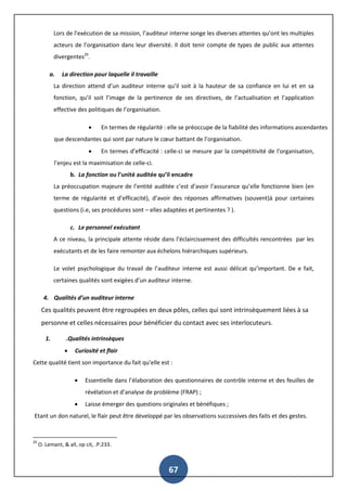 67
Lors de l’exécution de sa mission, l’auditeur interne songe les diverses attentes qu’ont les multiples
acteurs de l’organisation dans leur diversité. Il doit tenir compte de types de public aux attentes
divergentes29
.
a. La direction pour laquelle il travaille
La direction attend d’un auditeur interne qu’il soit à la hauteur de sa confiance en lui et en sa
fonction, qu’il soit l’image de la pertinence de ses directives, de l’actualisation et l’application
effective des politiques de l’organisation.
 En termes de régularité : elle se préoccupe de la fiabilité des informations ascendantes
que descendantes qui sont par nature le cœur battant de l’organisation.
 En termes d’efficacité : celle-ci se mesure par la compétitivité de l’organisation,
l’enjeu est la maximisation de celle-ci.
b. La fonction ou l’unité auditée qu’il encadre
La préoccupation majeure de l’entité auditée c’est d’avoir l’assurance qu’elle fonctionne bien (en
terme de régularité et d’efficacité), d’avoir des réponses affirmatives (souvent)à pour certaines
questions (i.e, ses procédures sont – elles adaptées et pertinentes ? ).
c. Le personnel exécutant
A ce niveau, la principale attente réside dans l’éclaircissement des difficultés rencontrées par les
exécutants et de les faire remonter aux échelons hiérarchiques supérieurs.
Le volet psychologique du travail de l’auditeur interne est aussi délicat qu’important. De e fait,
certaines qualités sont exigées d’un auditeur interne.
4. Qualités d’un auditeur interne
Ces qualités peuvent être regroupées en deux pôles, celles qui sont intrinsèquement liées à sa
personne et celles nécessaires pour bénéficier du contact avec ses interlocuteurs.
1. .Qualités intrinsèques
 Curiosité et flair
Cette qualité tient son importance du fait qu’elle est :
 Essentielle dans l’élaboration des questionnaires de contrôle interne et des feuilles de
révélation et d’analyse de problème (FRAP) ;
 Laisse émerger des questions originales et bénéfiques ;
Etant un don naturel, le flair peut être développé par les observations successives des faits et des gestes.
29
O. Lemant, & all, op cit, .P:233.
 