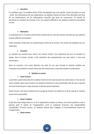 68
 Discrétion
La confiance que l’on attribue mérite d’être récompensée par cette qualité. Ayant une place au rond
- point des informations de son organisation, un auditeur interne est tenu d’une discrétion tant face
de ses interlocuteurs sur les informations recueillis que pour les concurrents. La qualité de
discrétion est corolaire de l’écoute, d’où les contacts diffèrent si les auditeurs internes la possèdent
ou non.
 Motivation
La motivation est un but dans cette fonction d’audit interne, mais des missions exercées par des auditeurs
motivés diffèrent certainement.
Cette motivation réside dans les caractéristiques même de la fonction. Etre proche des dirigeants est une
motivation.
 Caractère
Le caractère est essentiel pour réussir une mission d’audit. C’est simplement de vivre et travailler en
équipe. Dans la mission d’audit, il doit manifester des comportements qui vont mettre à l’aise tout
interlocuteur.
Avoir du caractère, c’est savoir défendre son point de vue avec fermeté et sérénité justifiées par
l’importance du problème soulevé même avec des interlocuteurs créant des situations conflictuelles.
2. Qualités en contact
 Savoir écouter
La première qualité demandée d’un auditeur interne est de savoir écouter des interlocuteurs. Il est tenu de
savoir mobiliser dans toute situation ses capacités d’attention et de concentration afin de saisir la pensée
de l’autre faute de quoi il risque de passer à côté des points importants.
Savoir écouter, c’est avoir la patience et le courage de ramener ses audités sur le vif du sujet de la manière
la plus claire que possible.
 Savoir s’intégrer
Il doit être bien intégré dans la vie de l’organisation et dans sa culture, avoir de la patience et de la
passion pour le métier de l’organisation, avoir le sentiment d’exercer une responsabilité
considérable. D’autres termes, un auditeur interne doit s’adapter à l’environnement interne de
l’organisation.
 Savoir animer
 