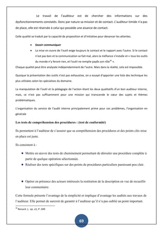 69
Le travail de l’auditeur est de chercher des informations sur des
dysfonctionnements constatés. Donc par nature sa mission et de contact. L’auditeur timide n’a pas
de place, elle est réservée à celui qui possède une aisance de contact.
Celle qualité se traduit par la capacité de proposition et d’initiative pour devancer les attentes.
 Savoir communiquer
 La mise en ouvre de l’outil exige toujours le contact et le rapport avec l’autre. Si le contact
n’est pas bon et la communication se fait mal, alors la méfiance s’installe et « tous les outils
du monde n’y feront rien, et l’outil ne remplie pay0s son rôle30
».
Chaque qualité peut être analysée indépendamment de l’autre. Mais dans la réalité, cela est impossible.
Quoique la présentation des outils n’est pas exhaustive, on a essayé d’apporter une liste des technique les
plus utilisées selon les spécialises du domaine.
La manipulation de l’outil et la pédagogie de l’action étant les deux qualitatifs d’un bon auditeur interne,
mais, ce n’est pas suffisamment pour une mission qui transcende le cœur des sujets et thèmes
problématiques.
L’organisation du service de l’audit interne principalement prime pour ces problèmes, l’organisation en
générale
Les tests de compréhension des procédures : (test de conformité)
Ils permettent à l’auditeur de s’assurer que sa compréhension des procédures et des points clés mise
en place est juste.
Ils consistent à :
Mettre en œuvre des tests de cheminement permettant de dérouler une procédure complète à
partir de quelque opération sélectionnée.
Réaliser des tests spécifiques sur des points de procédures particuliers paraissant peu clair.
Opérer en présence des acteurs intéressés la restitution de la description en vue de recueillir
leur commentaire.
Cette formule présente l’avantage de la simplicité et implique d’avantage les audités aux travaux de
l’auditeur. Elle permet de surcroit de garantir à l’auditeur qu’il n’a pas oublié un point important.
30
Renard. J, op .cit, P :349
 
