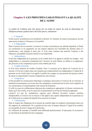 72
Chapitre 5: LES PRINCIPES GARANTISSANT LA QUALITE
DE L’AUDIT
La qualité de l’auditeur peut être perçue par son degré de respect du code de déontologie lui
indiquant certaines qualités dont il doit faire preuve, notamment :
 L’intégrité
Il doit exercer sa profession avec honnêteté et droiture. Il s’abstient, en toutes circonstances, de tout
agissement contraire à l’honneur et à la probité.
 L’Impartialité
Dans l’exercice de ses missions, il conserve en toutes circonstances une attitude impartiale. Il fonde
ses conclusions et ses jugements sur une analyse objective de l’ensemble des données dont il a
connaissance, sans préjugé ni parti pris. Il évite toute situation qui pourrait l’exposer à des
influences susceptibles de porter atteinte à son impartialité.
 Indépendance
Il doit être indépendant de la personne ou de l’entité dont il est appelé à certifier les comptes. Son
indépendance se caractérise notamment par l’exercice en toute liberté, en réalité et en apparence,
des pouvoirs et des compétences qui lui sont conférés par la loi.
 Conflits d’intérêts
Il évite toute situation de conflits d’intérêts Tant à l’occasion qu’en dehors de l’exercice de sa
mission, il évite de se placer dans une situation qui compromettrait son indépendance à l’égard de la
personne ou de l’entité dont il est appelé à certifier les comptes ou qui pourrait être perçue comme
de nature à compromettre l’exercice impartial de cette mission.
 Compétence
Il doit posséder les connaissances théoriques et pratiques nécessaires à l’exercice de ses missions. Il
maintient en permanence un niveau élevé de compétence, notamment par la mise à jour régulière de
ses connaissances et la participation à des actions de formation.
Il veille à ce que ses collaborateurs disposent des compétences appropriées à la bonne exécution des
tâches qu’il leur confie, et qu’ils reçoivent et maintiennent un niveau de formation approprié.
Lorsqu’il n’a pas les compétences requises pour effectuer lui-même certains contrôles
indispensables à l’exercice de sa mission, il fait appel à des experts indépendants de la personne ou
de l’entité pour les comptes de laquelle leur concours est requis.
 Confraternité
Dans le respect des obligations de la mission de contrôle légal, les auditeurs entretiennent entre eux
des rapports de confraternité. Ils se gardent de tout acte ou propos déloyal à l’égard d’un confrère
ou susceptible de ternir l’image de la profession.
Ils s’efforcent de résoudre à l’amiable leurs différends professionnels. Si nécessaire, ils recourent à
la conciliation du président de leur compagnie.
(ART. 3 À 9 DU CODE DE DÉONTOLOGIE DES COMMISSAIRES AUXCOMPTES)
 
