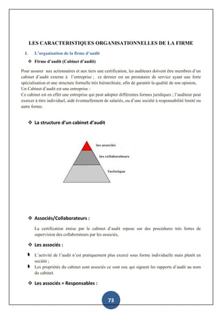 73
LES CARACTERISTIQUES ORGANISATIONNELLES DE LA FIRME
I. L’organisation de la firme d’audit
 Firme d’audit (Cabinet d’audit)
Pour assurer aux actionnaires et aux tiers une certification, les auditeurs doivent être membres d’un
cabinet d’audit externe à l’entreprise ; ce dernier est un prestataire de service ayant une forte
spécialisation et une structure formelle très hiérarchisée, afin de garantir la qualité de son opinion,
Un Cabinet d’audit est une entreprise :
Ce cabinet est en effet une entreprise qui peut adopter différentes formes juridiques ; l’auditeur peut
exercer à titre individuel, aidé éventuellement de salariés, ou d’une société à responsabilité limité ou
autre forme.
 La structure d’un cabinet d’audit
 Associés/Collaborateurs :
La certification émise par le cabinet d’audit repose sur des procédures très fortes de
supervision des collaborateurs par les associés,
 Les associés :
L’activité de l’audit n’est pratiquement plus exercé sous forme individuelle mais plutôt en
société ;
Les propriétés du cabinet sont associés ce sont eux qui signent les rapports d’audit au nom
du cabinet.
 Les associés = Responsables :
 