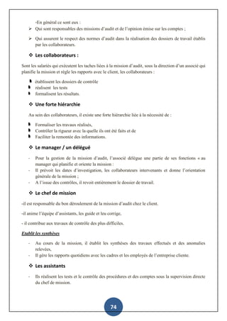 74
-En général ce sont eux :
 Qui sont responsables des missions d’audit et de l’opinion émise sur les comptes ;
 Qui assurent le respect des normes d’audit dans la réalisation des dossiers de travail établis
par les collaborateurs.
 Les collaborateurs :
Sont les salariés qui exécutent les taches liées à la mission d’audit, sous la direction d’un associé qui
planifie la mission et règle les rapports avec le client, les collaborateurs :
établissent les dossiers de contrôle
réalisent les tests
formalisent les résultats.
 Une forte hiérarchie
Au sein des collaborateurs, il existe une forte hiérarchie liée à la nécessité de :
Formaliser les travaux réalisés,
Contrôler la rigueur avec la quelle ils ont été faits et de
Faciliter la remontée des informations.
 Le manager / un délégué
- Pour la gestion de la mission d’audit, l’associé délègue une partie de ses fonctions « au
manager qui planifie et oriente la mission :
- Il prévoit les dates d’investigation, les collaborateurs intervenants et donne l’orientation
générale de la mission ;
- A l’issue des contrôles, il revoit entièrement le dossier de travail.
 Le chef de mission
-il est responsable du bon déroulement de la mission d’audit chez le client.
-il anime l’équipe d’assistants, les guide et leu corrige,
- il contribue aux travaux de contrôle des plus difficiles.
Etablit les synthèses
- Au cours de la mission, il établit les synthèses des travaux effectués et des anomalies
relevées,
- Il gère les rapports quotidiens avec les cadres et les employés de l’entreprise cliente.
 Les assistants
- Ils réalisent les tests et le contrôle des procédures et des comptes sous la supervision directe
du chef de mission.
 