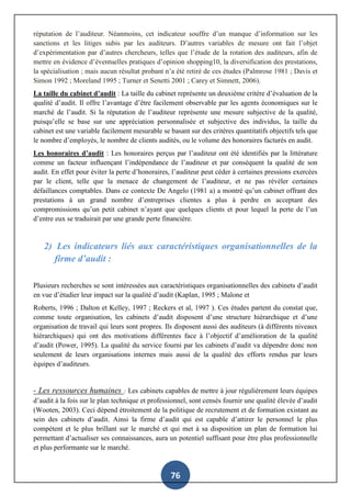 76
réputation de l’auditeur. Néanmoins, cet indicateur souffre d’un manque d’information sur les
sanctions et les litiges subis par les auditeurs. D’autres variables de mesure ont fait l’objet
d’expérimentation par d’autres chercheurs, telles que l’étude de la rotation des auditeurs, afin de
mettre en évidence d’éventuelles pratiques d’opinion shopping10, la diversification des prestations,
la spécialisation ; mais aucun résultat probant n’a été retiré de ces études (Palmrose 1981 ; Davis et
Simon 1992 ; Moreland 1995 ; Turner et Senetti 2001 ; Carey et Simnett, 2006).
La taille du cabinet d’audit : La taille du cabinet représente un deuxième critère d’évaluation de la
qualité d’audit. Il offre l’avantage d’être facilement observable par les agents économiques sur le
marché de l’audit. Si la réputation de l’auditeur représente une mesure subjective de la qualité,
puisqu’elle se base sur une appréciation personnalisée et subjective des individus, la taille du
cabinet est une variable facilement mesurable se basant sur des critères quantitatifs objectifs tels que
le nombre d’employés, le nombre de clients audités, ou le volume des honoraires facturés en audit.
Les honoraires d’audit : Les honoraires perçus par l’auditeur ont été identifiés par la littérature
comme un facteur influençant l’indépendance de l’auditeur et par conséquent la qualité de son
audit. En effet pour éviter la perte d’honoraires, l’auditeur peut céder à certaines pressions exercées
par le client, telle que la menace de changement de l’auditeur, et ne pas révéler certaines
défaillances comptables. Dans ce contexte De Angelo (1981 a) a montré qu’un cabinet offrant des
prestations à un grand nombre d’entreprises clientes a plus à perdre en acceptant des
compromissions qu’un petit cabinet n’ayant que quelques clients et pour lequel la perte de l’un
d’entre eux se traduirait par une grande perte financière.
2) Les indicateurs liés aux caractéristiques organisationnelles de la
firme d’audit :
Plusieurs recherches se sont intéressées aux caractéristiques organisationnelles des cabinets d’audit
en vue d’étudier leur impact sur la qualité d’audit (Kaplan, 1995 ; Malone et
Roberts, 1996 ; Dalton et Kelley, 1997 ; Reckers et al, 1997 ). Ces études partent du constat que,
comme toute organisation, les cabinets d’audit disposent d’une structure hiérarchique et d’une
organisation de travail qui leurs sont propres. Ils disposent aussi des auditeurs (à différents niveaux
hiérarchiques) qui ont des motivations différentes face à l’objectif d’amélioration de la qualité
d’audit (Power, 1995). La qualité du service fourni par les cabinets d’audit va dépendre donc non
seulement de leurs organisations internes mais aussi de la qualité des efforts rendus par leurs
équipes d’auditeurs.
- Les ressources humaines : Les cabinets capables de mettre à jour régulièrement leurs équipes
d’audit à la fois sur le plan technique et professionnel, sont censés fournir une qualité élevée d’audit
(Wooten, 2003). Ceci dépend étroitement de la politique de recrutement et de formation existant au
sein des cabinets d’audit. Ainsi la firme d’audit qui est capable d’attirer le personnel le plus
compétent et le plus brillant sur le marché et qui met à sa disposition un plan de formation lui
permettant d’actualiser ses connaissances, aura un potentiel suffisant pour être plus professionnelle
et plus performante sur le marché.
 