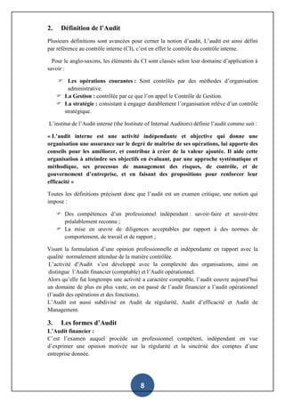 8
2. Définition de l’Audit
Plusieurs définitions sont avancées pour cerner la notion d’audit, L’audit est ainsi défini
par référence au contrôle interne (CI), c’est en effet le contrôle du contrôle interne.
Pour le anglo-saxons, les éléments du CI sont classés selon leur domaine d’application à
savoir :
 Les opérations courantes : Sont contrôlés par des méthodes d’organisation
administrative.
 La Gestion : contrôlée par ce que l’on appel le Contrôle de Gestion.
 La stratégie : consistant à engager durablement l’organisation relève d’un contrôle
stratégique.
L’institut de l’Audit interne (the Institute of Internal Auditors) définie l’audit comme suit :
« L’audit interne est une activité indépendante et objective qui donne une
organisation une assurance sur le degré de maîtrise de ses opérations, lui apporte des
conseils pour les améliorer, et contribue à créer de la valeur ajoutée. Il aide cette
organisation à atteindre ses objectifs en évaluant, par une approche systématique et
méthodique, ses processus de management des risques, de contrôle, et de
gouvernement d’entreprise, et en faisant des propositions pour renforcer leur
efficacité »
Toutes les définitions précisent donc que l’audit est un examen critique, une notion qui
impose :
 Des compétences d’un professionnel indépendant : savoir-faire et savoir-être
préalablement reconnu ;
 La mise en œuvre de diligences acceptables par rapport à des normes de
comportement, de travail et de rapport ;
Visant la formulation d’une opinion professionnelle et indépendante en rapport avec la
qualité normalement attendue de la matière contrôlée.
L’activité d’Audit s’est développé avec la complexité des organisations, ainsi on
distingue l’Audit financier (comptable) et l’Audit opérationnel.
Alors qu’elle fut longtemps une activité a caractère comptable, l’audit couvre aujourd’hui
un domaine de plus en plus vaste, on est passé de l’audit financier a l’audit opérationnel
(l’audit des opérations et des fonctions).
L’Audit est aussi subdivisé en Audit de régularité, Audit d’efficacité et Audit de
Management.
3. Les formes d’Audit
L’Audit financier :
C’est l’examen auquel procède un professionnel compétent, indépendant en vue
d’exprimer une opinion motivée sur la régularité et la sincérité des comptes d’une
entreprise donnée.
 