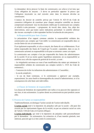 80
Le demandeur devra prouver la faute du commissaire, car celui-ci n’est tenu que
d’une obligation de moyens : il devra en particulier apporter la preuve que
l’obligation inexécutée ou mal exécutée entre dans la mission dévolue au
commissaire.
L’analyse du dossier de contrôle prévue par l’article R. 823-10 du Code de
commerce (obligation de constituer pour chaque entreprise contrôlée un dossier
comprenant notamment tous les documents établis par le commissaire aux comptes
et relatifs à cette personne : « programme de travail, date, durée, lieu, objet des
interventions, ainsi que toutes autres indications permettant le contrôle ultérieur
des travaux accomplis ») doit cependant faciliter la recherche de cette preuve.
b) Responsabilité pour faute d’autrui
La présentation d’un rapport commun entraîne la responsabilité solidaire des
commissaires aux comptes qui l’ont établi. Le commissaire est responsable dans ce
cas des fautes de son co-commissaire.
Il est également responsable, et cela se conçoit, des fautes de ses collaborateurs. Il est
même responsable des fautes de l’expert qui l’a assisté ; cependant, dans ce cas, le
commissaire actionné en responsabilité civile peut se retourner contre cet expert.
Le commissaire aux comptes n’est pas responsable des fautes des administrateurs
de la société. Il est au moins quatre hypothèses néanmoins où sa responsabilité se
combine avec celle des organes de gestion de la société ; ce sont :
– les irrégularités survenues au cours d’une modification des statuts qui entrainent la
responsabilité solidaire du commissaire aux comptes (article L. 210-8 du Code de
commerce) ;
– l’omission de révéler les infractions des administrateurs à l’assemblée ;
– le cas de complicité ;
– le cas de faute commune, si le commissaire a approuvé par exemple,
expressément, les actes fautifs et dommageables du conseil d’administration, et si les
conséquences de cette faute sont indivisibles.
c) Clauses de limitation de responsabilité
Les clauses de limitation de responsabilité sont nulles et ne peuvent être opposées ni
aux tiers, ni aux actionnaires. Le quitus donné au commissaire ne peut produire aucun
effet.
1.2 Exercice de l’action en responsabilité
Traditionnellement, on distingue l’action sociale de l’action individuelle.
L’action sociale tend à la réparation du préjudice subi par la société : elle peut être
exercée par les représentants légaux de la société, ou par un créancier social en vertu
de l’article 1166 du Code civil (action oblique).
L’action individuelle, qui tend à la réparation du préjudice subi personnellement
par le demandeur : les actionnaires, les créanciers et, d’une manière générale, tout
intéressé, peuvent agir à ce titre contre le commissaire.
 
