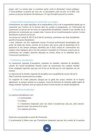 84
propre chef. La victime peut se constituer partie civile et déclencher l’action publique.
L’action publique se prescrit par trois ans. La prescription court du jour où le délit a été
commis ou du jour du dernier fait délictueux s’il s’agit d’un délit successif ou continu.
3. Responsabilité disciplinaire du commissaire aux comptes
Contrairement aux règles spécifiques de la responsabilité civile et de la responsabilité pénale qui ne
concernent que l’exercice de la mission dans les sociétés et groupements, où l’intervention du
commissaire est prévue par les textes, la responsabilité disciplinaire s’attache à tout membre de la
profession de commissaire aux comptes dans l’exercice de sa vie professionnelle et privée. L’action
disciplinaire se prescrit sur dix ans.
Aux termes de l’article R. 822-32 du Code de commerce, constituent une faute disciplinaire
passible d’une peine disciplinaire :
« toute infraction aux lois, règlements normes d’exercice professionnel homologuées par
arrêté du Garde des Sceaux, ministre de la Justice, ainsi qu’au code de déontologie de la
profession et aux bonnes pratiques identifiées par le haut conseil du commissariat aux
comptes, toute négligence grave, tout fait contraire à la probité et à l’honneur, commis par un
commissaire aux comptes, personne physique ou société, même ne se rattachant pas à
l’exercice de la profession. »
3.1 Juridictions disciplinaires
La commission régionale d’inscription, constituée en chambre régionale de discipline,
connaît de l’action disciplinaire intentée contre un commissaire aux comptes membre
d’une compagnie régionale, quel que soit le lieu où les faits qui lui sont reprochés ont été
commis.
Les décisions de la chambre régionale de discipline sont susceptibles de recours devant le
Haut Conseil du commissariat aux comptes.
Un magistrat de l’ordre judiciaire, désigné par le garde des sceaux, ministre de la Justice,
appartenant au parquet général ou au parquet, exerce les fonctions de ministère public auprès de
chaque chambre régionale, ainsi qu’auprès du Haut Conseil statuant en matière disciplinaire.
3.2 Sanctions disciplinaires
Les sanctions disciplinaires sont :
1. L’avertissement.
2. Le blâme.
3. L’interdiction temporaire pour une durée n’excédant pas cinq ans, cette sanction
pouvant toute- fois assortie d’un sursis.
4. La radiation de la liste.
Il peut être aussi procédé au retrait de l’honorariat.
L’avertissement, le blâme ainsi que l’interdiction temporaire peuvent être assortis de la sanction
 