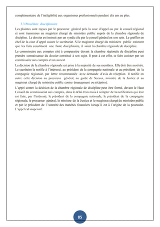 85
complémentaire de l’inéligibilité aux organismes professionnels pendant dix ans au plus.
3.3 Procédure disciplinaire
Les plaintes sont reçues par le procureur général près la cour d’appel ou par le conseil régional
et sont transmises au magistrat chargé du ministère public auprès de la chambre régionale de
discipline. Le dossier est instruit par un syndic élu par le conseil général en son sein. Le greffier en
chef de la cour d’appel assure le secrétariat. Si le magistrat chargé du ministère public estiment
que les faits constituent une faute disciplinaire, il saisit la chambre régionale de discipline.
Le commissaire aux comptes cité à comparaitre devant la chambre régionale de discipline peut
prendre connaissance du dossier constitué à son sujet. Il peut à cet effet, se faire assister par un
commissaire aux comptes et un avocat.
La décision de la chambre régionale est prise à la majorité de ses membres. Elle doit être motivée.
Le secrétaire la notifie à l’intéressé, au président de la compagnie nationale et au président de la
compagnie régionale, par lettre recommandée avec demande d’avis de réception. Il notifie en
outre cette décision au procureur général, au garde de Sceaux, ministre de la Justice et au
magistrat chargé du ministère public contre émargement ou récépissé.
L’appel contre la décision de la chambre régionale de discipline peut être formé, devant le Haut
Conseil du commissariat aux comptes, dans le délai d’un mois à compter de la notification qui leur
est faite, par l’intéressé, le président de la compagnie nationale, le président de la compagnie
régionale, le procureur général, le ministre de la Justice et le magistrat chargé du ministère public
et par le président de l’Autorité des marchés financiers lorsqu’il est à l’origine de la poursuite.
L’appel est suspensif.
 