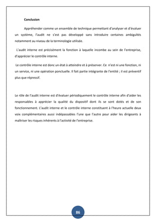86
Conclusion
Appréhender comme un ensemble de technique permettant d’analyser et d’évaluer
un système, l’audit ne s’est pas développé sans introduire certaines ambiguïtés
notamment au niveau de la terminologie utilisée.
L’audit interne est précisément la fonction à laquelle incombe au sein de l’entreprise,
d’apprécier le contrôle interne.
Le contrôle interne est donc un état à atteindre et à préserver. Ce n’est ni une fonction, ni
un service, ni une opération ponctuelle. Il fait partie intégrante de l’entité ; il est préventif
plus que répressif.
Le rôle de l’audit interne est d’évaluer périodiquement le contrôle interne afin d’aider les
responsables à apprécier la qualité du dispositif dont ils se sont dotés et de son
fonctionnement. L’audit interne et le contrôle interne constituent à l’heure actuelle deux
voix complémentaires aussi indépassables l’une que l’autre pour aider les dirigeants à
maîtriser les risques inhérents à l’activité de l’entreprise.
 