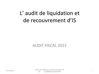 L’ audit de liquidation et 
de recouvrement d’IS 
AUDIT FISCAL 2011 
07/12/2014 Audit de liquidation et recouvrement de 
l'IS ELABBADI BOUCHRA 1 
 
