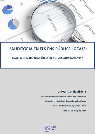 Universitat de Girona
Facultat de Ciències Econòmiques i Empresarials
Autor del treball: Juan Carlos Carvallo Vigara
Tutor del treball: Josep Viñas i Xifra
Data: 10 de maig de 2017
L’AUDITORIA EN ELS ENS PÚBLICS LOCALS:
HAURIA DE SER OBLIGATÒRIA EN ALGUNS AJUNTAMENTS?
 