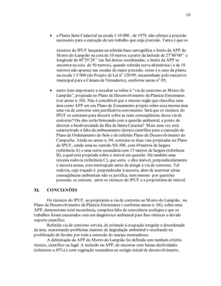 10 
• a Planta Semi Cadastral na escala 1:10 000 , de 1979, não oferece a precisão 
necessário para a execução de um trabalho que exija precisão. Tanto é que os 
técnicos do IPUF lançaram na referida base cartográfica o limite da APP do 
Morro do Lampião na cota de 10 metros a partir da latitude de 27o40’00’’ e 
longitude de 48o29’28’’ (ao Sul destas coordenadas, o limite da APP se 
encontra na cota de 50 metros), quando referida curva altimétrica ( a de 10 
metros) não aparece nas escalas de maior precisão, como é o caso da planta 
na escala 1:5 000 (do Projeto de Lei no 120/99, encaminhado pelo executivo 
municipal para a Câmara de Vereadores), conforme anexo no 05; 
• outro item importante a ressaltar se refere à “via de contorno ao Morro do 
Lampião”, projetada no Plano de Desenvolvimento da Planície Entremares. 
(ver anexo n. 04). Não é concebível que o mesmo órgão que classifica uma 
área como APP em seu Plano de Zoneamento projete sobre essa mesma área 
uma via de contorno sem justificativa convincente. Será que os técnicos do 
IPUF se sentaram para discutir sobre as reais conseqüências dessa via de 
contorno? Ou eles estão brincando com a questão ambiental, a ponto de 
destruir a biodiversidade da Ilha de Santa Catarina? Mais uma vez está 
caracterizado a falta de embasamento técnico-científico para a execução do 
Plano de Ordenamento do Solo e do referido Plano de Desenvolvimento do 
Campeche. Ainda no anexo n. 04, constata-se duas vias projetadas no Plano 
do IPUF, sendo uma no sentido NE-SW, com 45metros de largura 
(referência A) e uma outra secundária com 15 metros de largura (referência 
B), a qual está projetada sobre o imóvel em questão. Há também uma 
terceira rodovia (referência C), que corta o dito imóvel, perpendicularmente 
e encosta acima, com interrupção antes de atingir a via de contorno. Tal 
rodovia, cujo traçado é perpendicular à encosta, alem de acarretar sérias 
conseqüências ambientais não se justifica, nem mesmo por questões 
pessoais, se existem, entre os técnicos do IPUF e a proprietária do imóvel. 
XI. CONCLUSÕES 
Os técnicos do IPUF, ao projetarem a via de contorno ao Morro do Lampião, no 
Plano de Desenvolvimento da Planície Entremares ( conforme anexo n. 04), sobre uma 
APP, demonstram total incoerência, completa falta de consciência ecológica e que os 
trabalhos foram executados sem um diagnóstico ambiental para lhes oferecer o devido 
suporte científico. 
Referida via de contorno servirá, de estímulo à ocupação irregular e desordenada 
da área, ocasionando problemas maiores de degradação ambiental e resultando na 
proliferação de favelas por toda a extensão do maciço montanhoso. 
A delimitação da APP do Morro do Lampião foi definida sem nenhum critério 
técnico, científico ou legal. A inclusão na APP, de encostas com baixas declividades 
(inferiores a 45%) e com vegetação secundária no estágio inicial de desenvolvimento, 
 